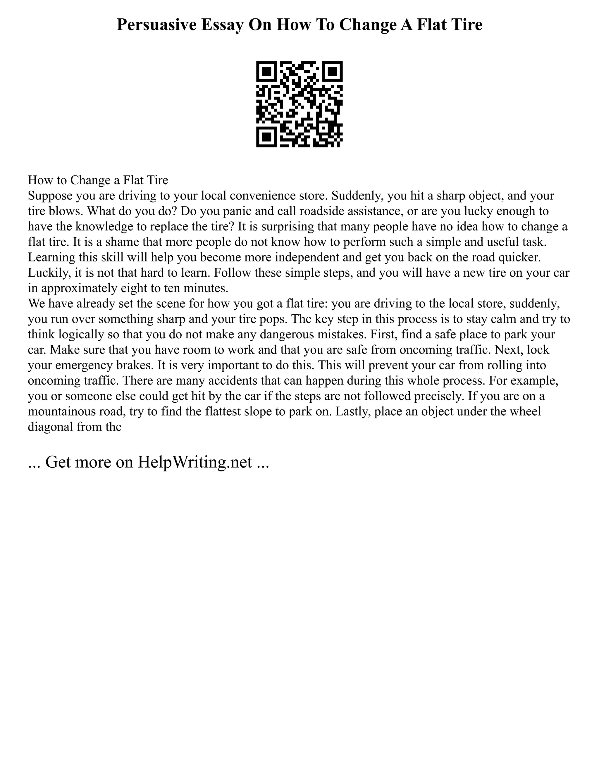 Persuasive Essay On How To Change A Flat Tire
How to Change a Flat Tire
Suppose you are driving to your local convenience store. Suddenly, you hit a sharp object, and your
tire blows. What do you do? Do you panic and call roadside assistance, or are you lucky enough to
have the knowledge to replace the tire? It is surprising that many people have no idea how to change a
flat tire. It is a shame that more people do not know how to perform such a simple and useful task.
Learning this skill will help you become more independent and get you back on the road quicker.
Luckily, it is not that hard to learn. Follow these simple steps, and you will have a new tire on your car
in approximately eight to ten minutes.
We have already set the scene for how you got a flat tire: you are driving to the local store, suddenly,
you run over something sharp and your tire pops. The key step in this process is to stay calm and try to
think logically so that you do not make any dangerous mistakes. First, find a safe place to park your
car. Make sure that you have room to work and that you are safe from oncoming traffic. Next, lock
your emergency brakes. It is very important to do this. This will prevent your car from rolling into
oncoming traffic. There are many accidents that can happen during this whole process. For example,
you or someone else could get hit by the car if the steps are not followed precisely. If you are on a
mountainous road, try to find the flattest slope to park on. Lastly, place an object under the wheel
diagonal from the
... Get more on HelpWriting.net ...
 
