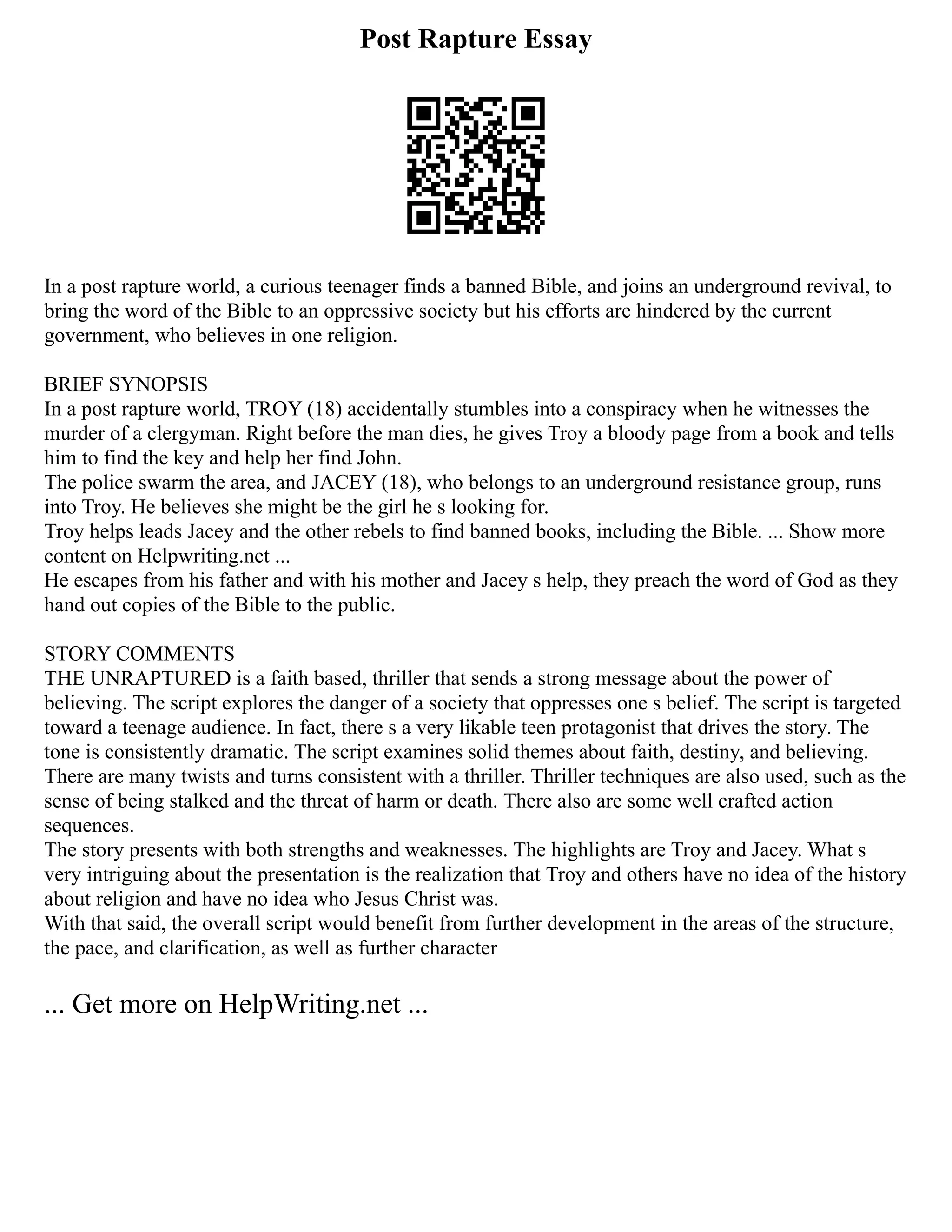 Post Rapture Essay
In a post rapture world, a curious teenager finds a banned Bible, and joins an underground revival, to
bring the word of the Bible to an oppressive society but his efforts are hindered by the current
government, who believes in one religion.
BRIEF SYNOPSIS
In a post rapture world, TROY (18) accidentally stumbles into a conspiracy when he witnesses the
murder of a clergyman. Right before the man dies, he gives Troy a bloody page from a book and tells
him to find the key and help her find John.
The police swarm the area, and JACEY (18), who belongs to an underground resistance group, runs
into Troy. He believes she might be the girl he s looking for.
Troy helps leads Jacey and the other rebels to find banned books, including the Bible. ... Show more
content on Helpwriting.net ...
He escapes from his father and with his mother and Jacey s help, they preach the word of God as they
hand out copies of the Bible to the public.
STORY COMMENTS
THE UNRAPTURED is a faith based, thriller that sends a strong message about the power of
believing. The script explores the danger of a society that oppresses one s belief. The script is targeted
toward a teenage audience. In fact, there s a very likable teen protagonist that drives the story. The
tone is consistently dramatic. The script examines solid themes about faith, destiny, and believing.
There are many twists and turns consistent with a thriller. Thriller techniques are also used, such as the
sense of being stalked and the threat of harm or death. There also are some well crafted action
sequences.
The story presents with both strengths and weaknesses. The highlights are Troy and Jacey. What s
very intriguing about the presentation is the realization that Troy and others have no idea of the history
about religion and have no idea who Jesus Christ was.
With that said, the overall script would benefit from further development in the areas of the structure,
the pace, and clarification, as well as further character
... Get more on HelpWriting.net ...
 