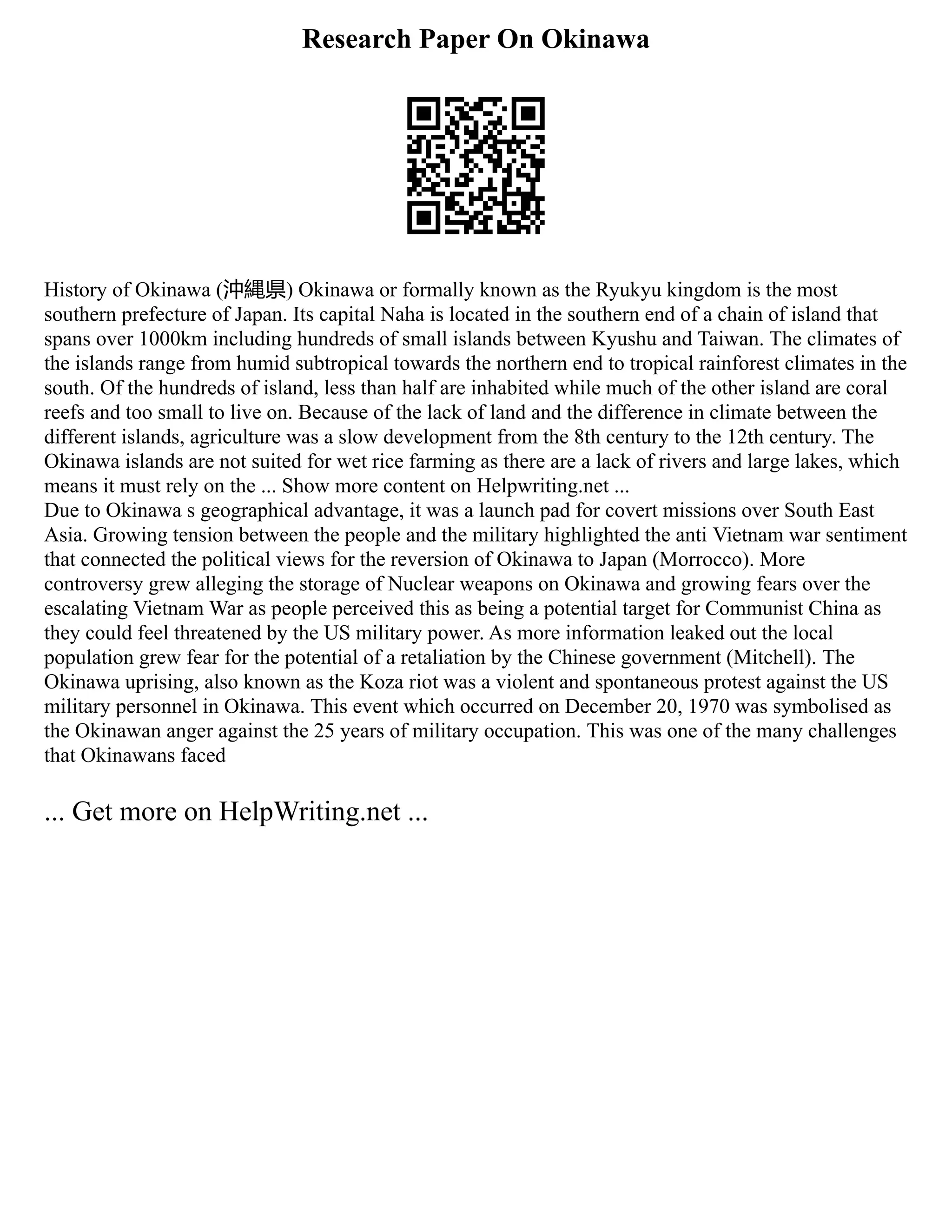 Research Paper On Okinawa
History of Okinawa (沖縄県) Okinawa or formally known as the Ryukyu kingdom is the most
southern prefecture of Japan. Its capital Naha is located in the southern end of a chain of island that
spans over 1000km including hundreds of small islands between Kyushu and Taiwan. The climates of
the islands range from humid subtropical towards the northern end to tropical rainforest climates in the
south. Of the hundreds of island, less than half are inhabited while much of the other island are coral
reefs and too small to live on. Because of the lack of land and the difference in climate between the
different islands, agriculture was a slow development from the 8th century to the 12th century. The
Okinawa islands are not suited for wet rice farming as there are a lack of rivers and large lakes, which
means it must rely on the ... Show more content on Helpwriting.net ...
Due to Okinawa s geographical advantage, it was a launch pad for covert missions over South East
Asia. Growing tension between the people and the military highlighted the anti Vietnam war sentiment
that connected the political views for the reversion of Okinawa to Japan (Morrocco). More
controversy grew alleging the storage of Nuclear weapons on Okinawa and growing fears over the
escalating Vietnam War as people perceived this as being a potential target for Communist China as
they could feel threatened by the US military power. As more information leaked out the local
population grew fear for the potential of a retaliation by the Chinese government (Mitchell). The
Okinawa uprising, also known as the Koza riot was a violent and spontaneous protest against the US
military personnel in Okinawa. This event which occurred on December 20, 1970 was symbolised as
the Okinawan anger against the 25 years of military occupation. This was one of the many challenges
that Okinawans faced
... Get more on HelpWriting.net ...
 