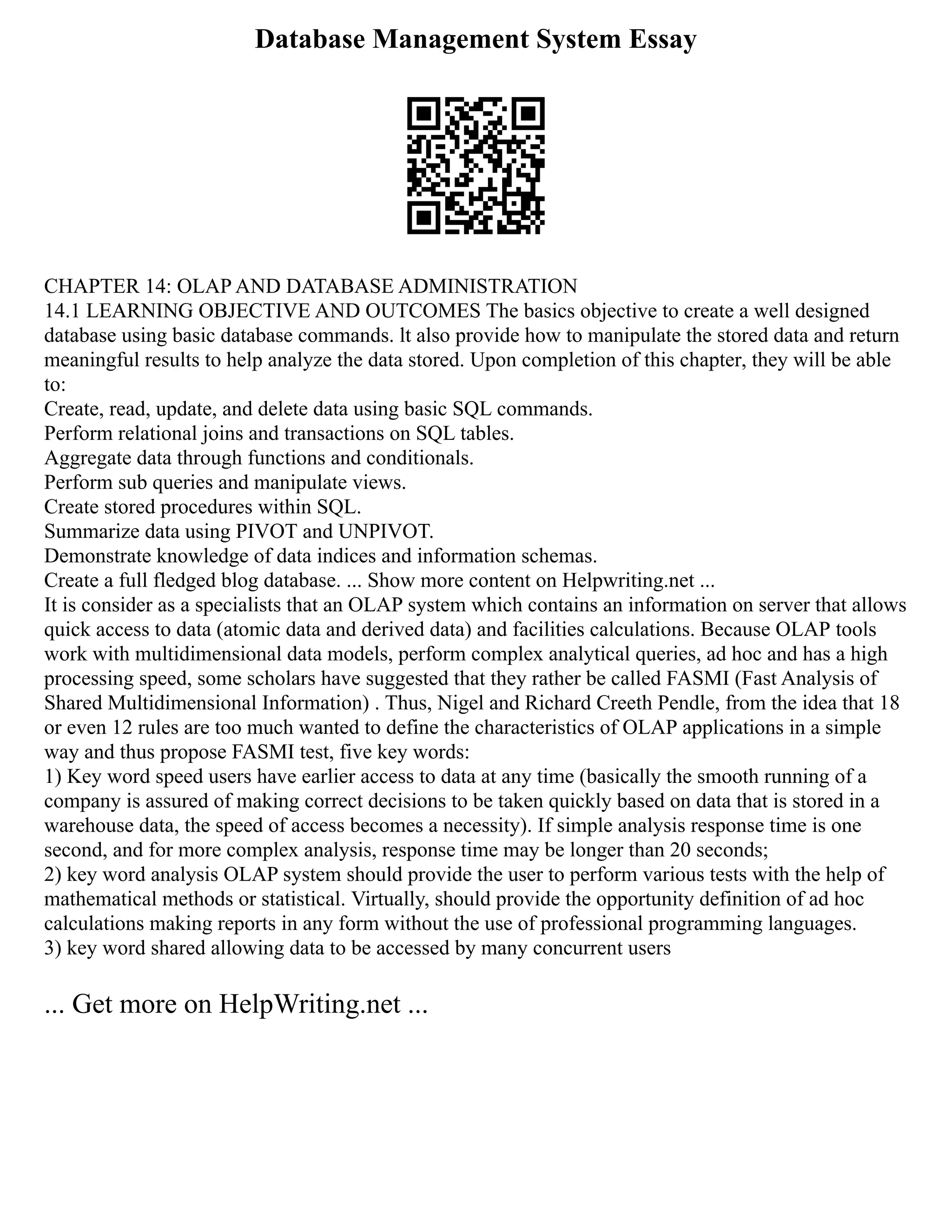 Database Management System Essay
CHAPTER 14: OLAP AND DATABASE ADMINISTRATION
14.1 LEARNING OBJECTIVE AND OUTCOMES The basics objective to create a well designed
database using basic database commands. lt also provide how to manipulate the stored data and return
meaningful results to help analyze the data stored. Upon completion of this chapter, they will be able
to:
Create, read, update, and delete data using basic SQL commands.
Perform relational joins and transactions on SQL tables.
Aggregate data through functions and conditionals.
Perform sub queries and manipulate views.
Create stored procedures within SQL.
Summarize data using PIVOT and UNPIVOT.
Demonstrate knowledge of data indices and information schemas.
Create a full fledged blog database. ... Show more content on Helpwriting.net ...
It is consider as a specialists that an OLAP system which contains an information on server that allows
quick access to data (atomic data and derived data) and facilities calculations. Because OLAP tools
work with multidimensional data models, perform complex analytical queries, ad hoc and has a high
processing speed, some scholars have suggested that they rather be called FASMI (Fast Analysis of
Shared Multidimensional Information) . Thus, Nigel and Richard Creeth Pendle, from the idea that 18
or even 12 rules are too much wanted to define the characteristics of OLAP applications in a simple
way and thus propose FASMI test, five key words:
1) Key word speed users have earlier access to data at any time (basically the smooth running of a
company is assured of making correct decisions to be taken quickly based on data that is stored in a
warehouse data, the speed of access becomes a necessity). If simple analysis response time is one
second, and for more complex analysis, response time may be longer than 20 seconds;
2) key word analysis OLAP system should provide the user to perform various tests with the help of
mathematical methods or statistical. Virtually, should provide the opportunity definition of ad hoc
calculations making reports in any form without the use of professional programming languages.
3) key word shared allowing data to be accessed by many concurrent users
... Get more on HelpWriting.net ...
 