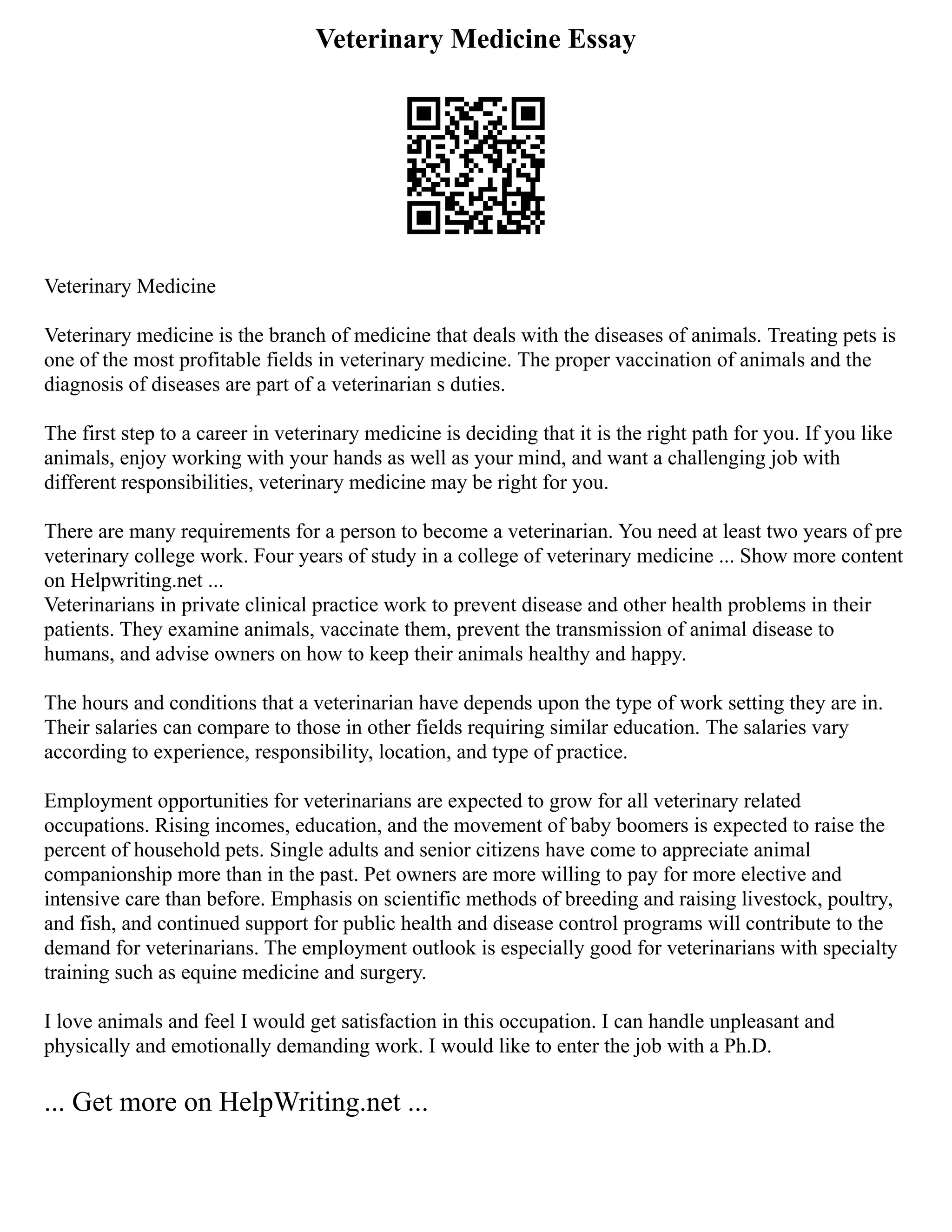 Veterinary Medicine Essay
Veterinary Medicine
Veterinary medicine is the branch of medicine that deals with the diseases of animals. Treating pets is
one of the most profitable fields in veterinary medicine. The proper vaccination of animals and the
diagnosis of diseases are part of a veterinarian s duties.
The first step to a career in veterinary medicine is deciding that it is the right path for you. If you like
animals, enjoy working with your hands as well as your mind, and want a challenging job with
different responsibilities, veterinary medicine may be right for you.
There are many requirements for a person to become a veterinarian. You need at least two years of pre
veterinary college work. Four years of study in a college of veterinary medicine ... Show more content
on Helpwriting.net ...
Veterinarians in private clinical practice work to prevent disease and other health problems in their
patients. They examine animals, vaccinate them, prevent the transmission of animal disease to
humans, and advise owners on how to keep their animals healthy and happy.
The hours and conditions that a veterinarian have depends upon the type of work setting they are in.
Their salaries can compare to those in other fields requiring similar education. The salaries vary
according to experience, responsibility, location, and type of practice.
Employment opportunities for veterinarians are expected to grow for all veterinary related
occupations. Rising incomes, education, and the movement of baby boomers is expected to raise the
percent of household pets. Single adults and senior citizens have come to appreciate animal
companionship more than in the past. Pet owners are more willing to pay for more elective and
intensive care than before. Emphasis on scientific methods of breeding and raising livestock, poultry,
and fish, and continued support for public health and disease control programs will contribute to the
demand for veterinarians. The employment outlook is especially good for veterinarians with specialty
training such as equine medicine and surgery.
I love animals and feel I would get satisfaction in this occupation. I can handle unpleasant and
physically and emotionally demanding work. I would like to enter the job with a Ph.D.
... Get more on HelpWriting.net ...
 