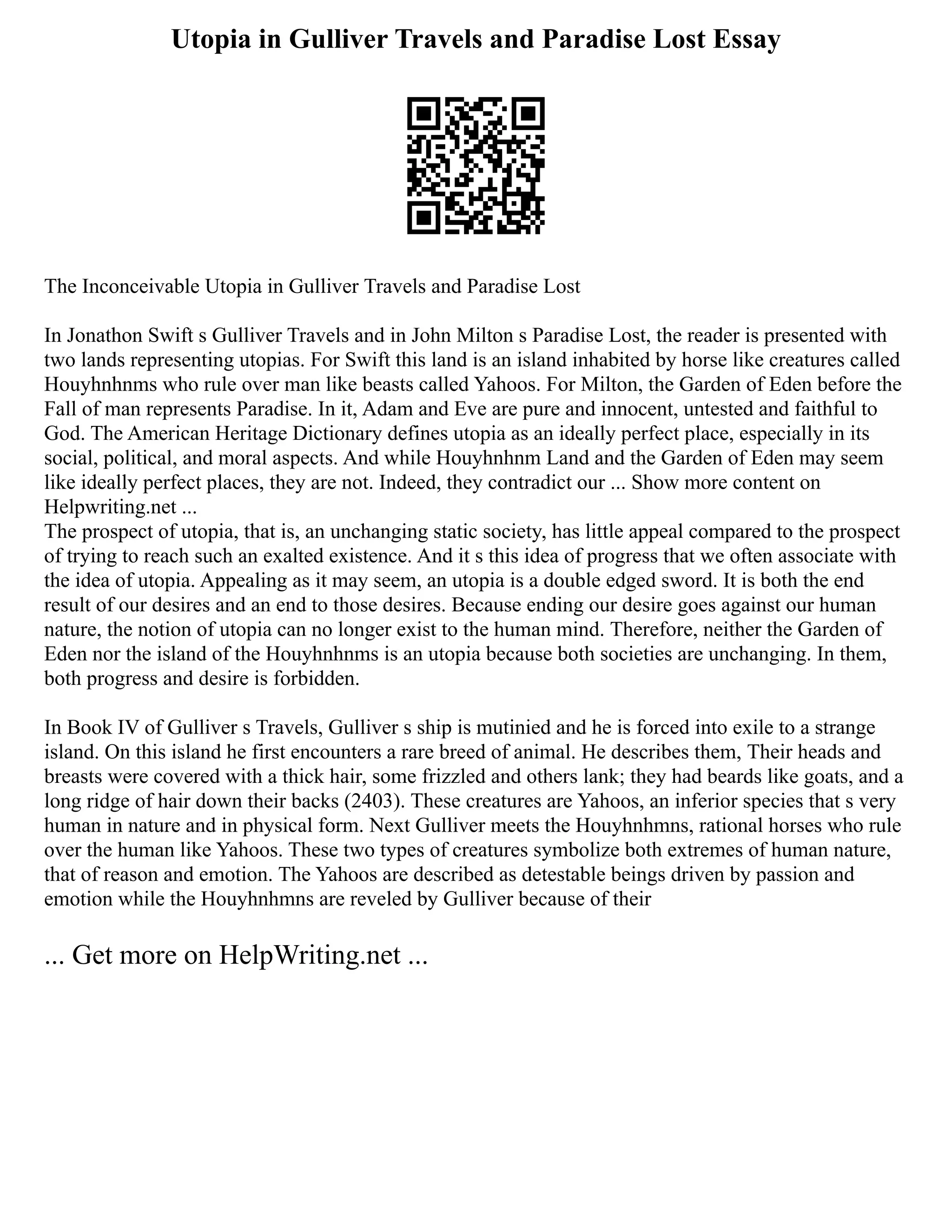 Utopia in Gulliver Travels and Paradise Lost Essay
The Inconceivable Utopia in Gulliver Travels and Paradise Lost
In Jonathon Swift s Gulliver Travels and in John Milton s Paradise Lost, the reader is presented with
two lands representing utopias. For Swift this land is an island inhabited by horse like creatures called
Houyhnhnms who rule over man like beasts called Yahoos. For Milton, the Garden of Eden before the
Fall of man represents Paradise. In it, Adam and Eve are pure and innocent, untested and faithful to
God. The American Heritage Dictionary defines utopia as an ideally perfect place, especially in its
social, political, and moral aspects. And while Houyhnhnm Land and the Garden of Eden may seem
like ideally perfect places, they are not. Indeed, they contradict our ... Show more content on
Helpwriting.net ...
The prospect of utopia, that is, an unchanging static society, has little appeal compared to the prospect
of trying to reach such an exalted existence. And it s this idea of progress that we often associate with
the idea of utopia. Appealing as it may seem, an utopia is a double edged sword. It is both the end
result of our desires and an end to those desires. Because ending our desire goes against our human
nature, the notion of utopia can no longer exist to the human mind. Therefore, neither the Garden of
Eden nor the island of the Houyhnhnms is an utopia because both societies are unchanging. In them,
both progress and desire is forbidden.
In Book IV of Gulliver s Travels, Gulliver s ship is mutinied and he is forced into exile to a strange
island. On this island he first encounters a rare breed of animal. He describes them, Their heads and
breasts were covered with a thick hair, some frizzled and others lank; they had beards like goats, and a
long ridge of hair down their backs (2403). These creatures are Yahoos, an inferior species that s very
human in nature and in physical form. Next Gulliver meets the Houyhnhmns, rational horses who rule
over the human like Yahoos. These two types of creatures symbolize both extremes of human nature,
that of reason and emotion. The Yahoos are described as detestable beings driven by passion and
emotion while the Houyhnhmns are reveled by Gulliver because of their
... Get more on HelpWriting.net ...
 