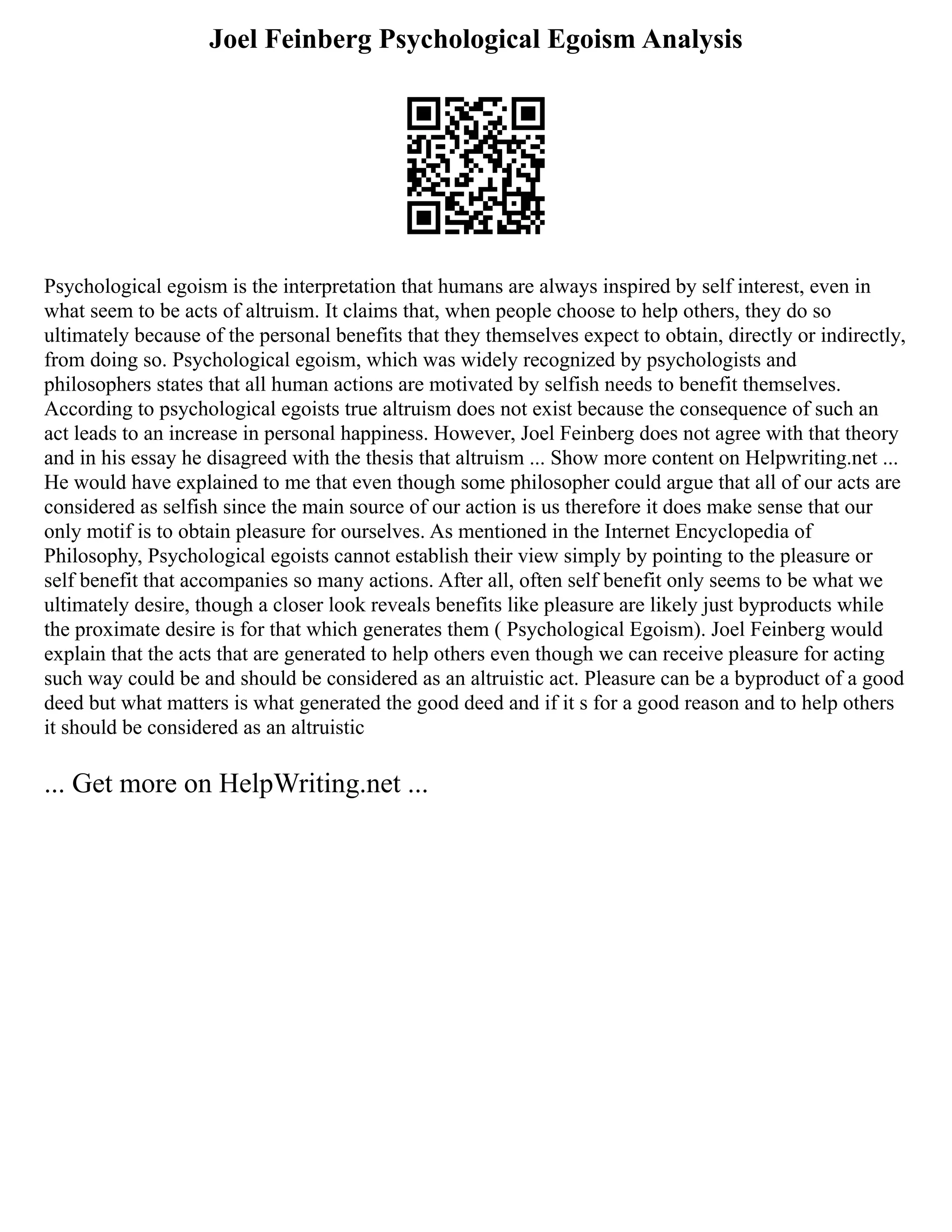 Joel Feinberg Psychological Egoism Analysis
Psychological egoism is the interpretation that humans are always inspired by self interest, even in
what seem to be acts of altruism. It claims that, when people choose to help others, they do so
ultimately because of the personal benefits that they themselves expect to obtain, directly or indirectly,
from doing so. Psychological egoism, which was widely recognized by psychologists and
philosophers states that all human actions are motivated by selfish needs to benefit themselves.
According to psychological egoists true altruism does not exist because the consequence of such an
act leads to an increase in personal happiness. However, Joel Feinberg does not agree with that theory
and in his essay he disagreed with the thesis that altruism ... Show more content on Helpwriting.net ...
He would have explained to me that even though some philosopher could argue that all of our acts are
considered as selfish since the main source of our action is us therefore it does make sense that our
only motif is to obtain pleasure for ourselves. As mentioned in the Internet Encyclopedia of
Philosophy, Psychological egoists cannot establish their view simply by pointing to the pleasure or
self benefit that accompanies so many actions. After all, often self benefit only seems to be what we
ultimately desire, though a closer look reveals benefits like pleasure are likely just byproducts while
the proximate desire is for that which generates them ( Psychological Egoism). Joel Feinberg would
explain that the acts that are generated to help others even though we can receive pleasure for acting
such way could be and should be considered as an altruistic act. Pleasure can be a byproduct of a good
deed but what matters is what generated the good deed and if it s for a good reason and to help others
it should be considered as an altruistic
... Get more on HelpWriting.net ...
 