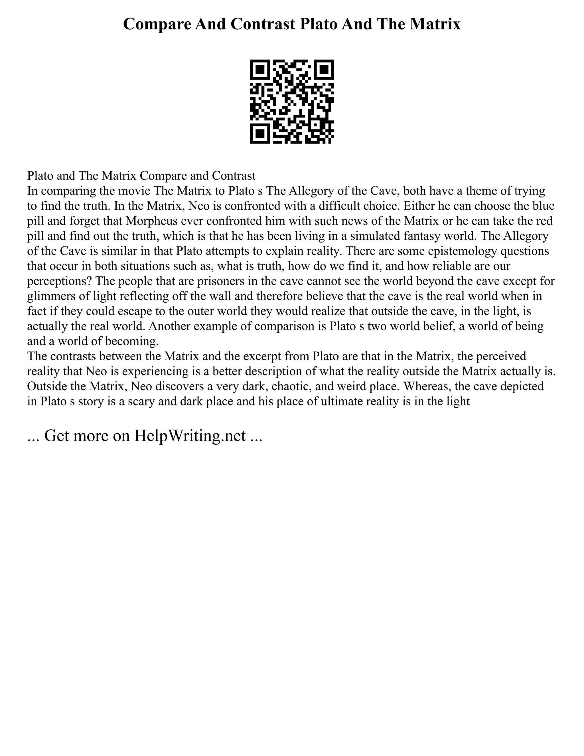 Compare And Contrast Plato And The Matrix
Plato and The Matrix Compare and Contrast
In comparing the movie The Matrix to Plato s The Allegory of the Cave, both have a theme of trying
to find the truth. In the Matrix, Neo is confronted with a difficult choice. Either he can choose the blue
pill and forget that Morpheus ever confronted him with such news of the Matrix or he can take the red
pill and find out the truth, which is that he has been living in a simulated fantasy world. The Allegory
of the Cave is similar in that Plato attempts to explain reality. There are some epistemology questions
that occur in both situations such as, what is truth, how do we find it, and how reliable are our
perceptions? The people that are prisoners in the cave cannot see the world beyond the cave except for
glimmers of light reflecting off the wall and therefore believe that the cave is the real world when in
fact if they could escape to the outer world they would realize that outside the cave, in the light, is
actually the real world. Another example of comparison is Plato s two world belief, a world of being
and a world of becoming.
The contrasts between the Matrix and the excerpt from Plato are that in the Matrix, the perceived
reality that Neo is experiencing is a better description of what the reality outside the Matrix actually is.
Outside the Matrix, Neo discovers a very dark, chaotic, and weird place. Whereas, the cave depicted
in Plato s story is a scary and dark place and his place of ultimate reality is in the light
... Get more on HelpWriting.net ...
 