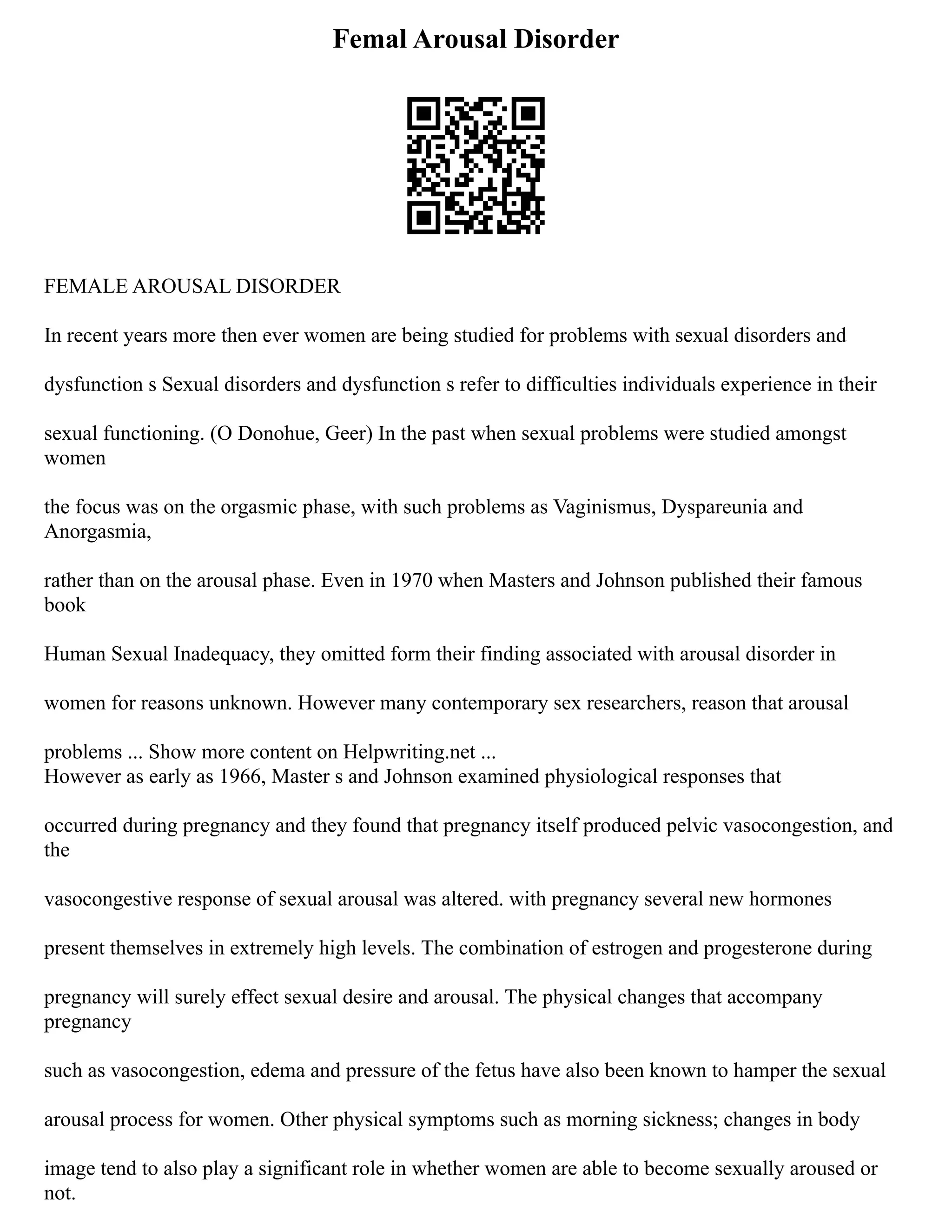 Femal Arousal Disorder
FEMALE AROUSAL DISORDER
In recent years more then ever women are being studied for problems with sexual disorders and
dysfunction s Sexual disorders and dysfunction s refer to difficulties individuals experience in their
sexual functioning. (O Donohue, Geer) In the past when sexual problems were studied amongst
women
the focus was on the orgasmic phase, with such problems as Vaginismus, Dyspareunia and
Anorgasmia,
rather than on the arousal phase. Even in 1970 when Masters and Johnson published their famous
book
Human Sexual Inadequacy, they omitted form their finding associated with arousal disorder in
women for reasons unknown. However many contemporary sex researchers, reason that arousal
problems ... Show more content on Helpwriting.net ...
However as early as 1966, Master s and Johnson examined physiological responses that
occurred during pregnancy and they found that pregnancy itself produced pelvic vasocongestion, and
the
vasocongestive response of sexual arousal was altered. with pregnancy several new hormones
present themselves in extremely high levels. The combination of estrogen and progesterone during
pregnancy will surely effect sexual desire and arousal. The physical changes that accompany
pregnancy
such as vasocongestion, edema and pressure of the fetus have also been known to hamper the sexual
arousal process for women. Other physical symptoms such as morning sickness; changes in body
image tend to also play a significant role in whether women are able to become sexually aroused or
not.
 