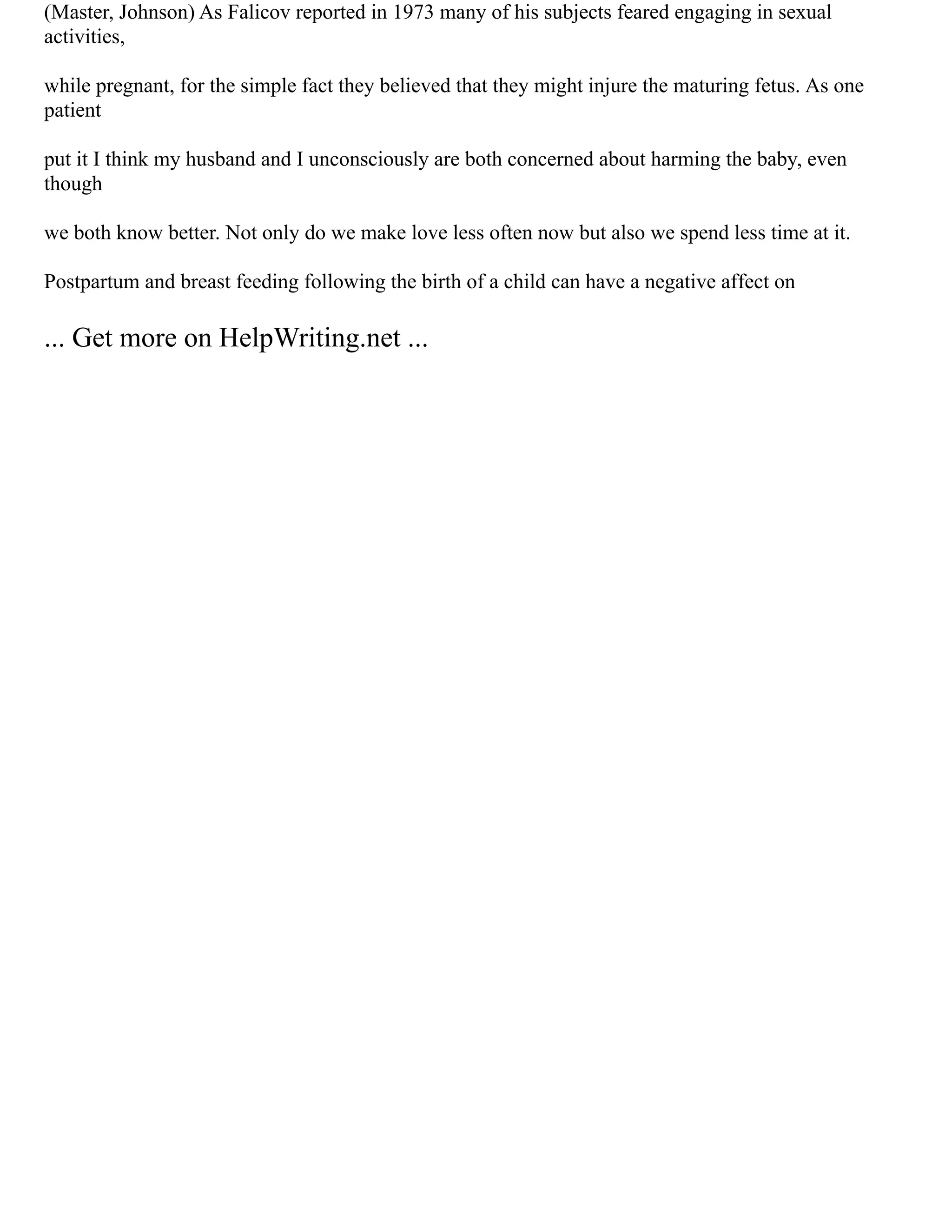 (Master, Johnson) As Falicov reported in 1973 many of his subjects feared engaging in sexual
activities,
while pregnant, for the simple fact they believed that they might injure the maturing fetus. As one
patient
put it I think my husband and I unconsciously are both concerned about harming the baby, even
though
we both know better. Not only do we make love less often now but also we spend less time at it.
Postpartum and breast feeding following the birth of a child can have a negative affect on
... Get more on HelpWriting.net ...
 