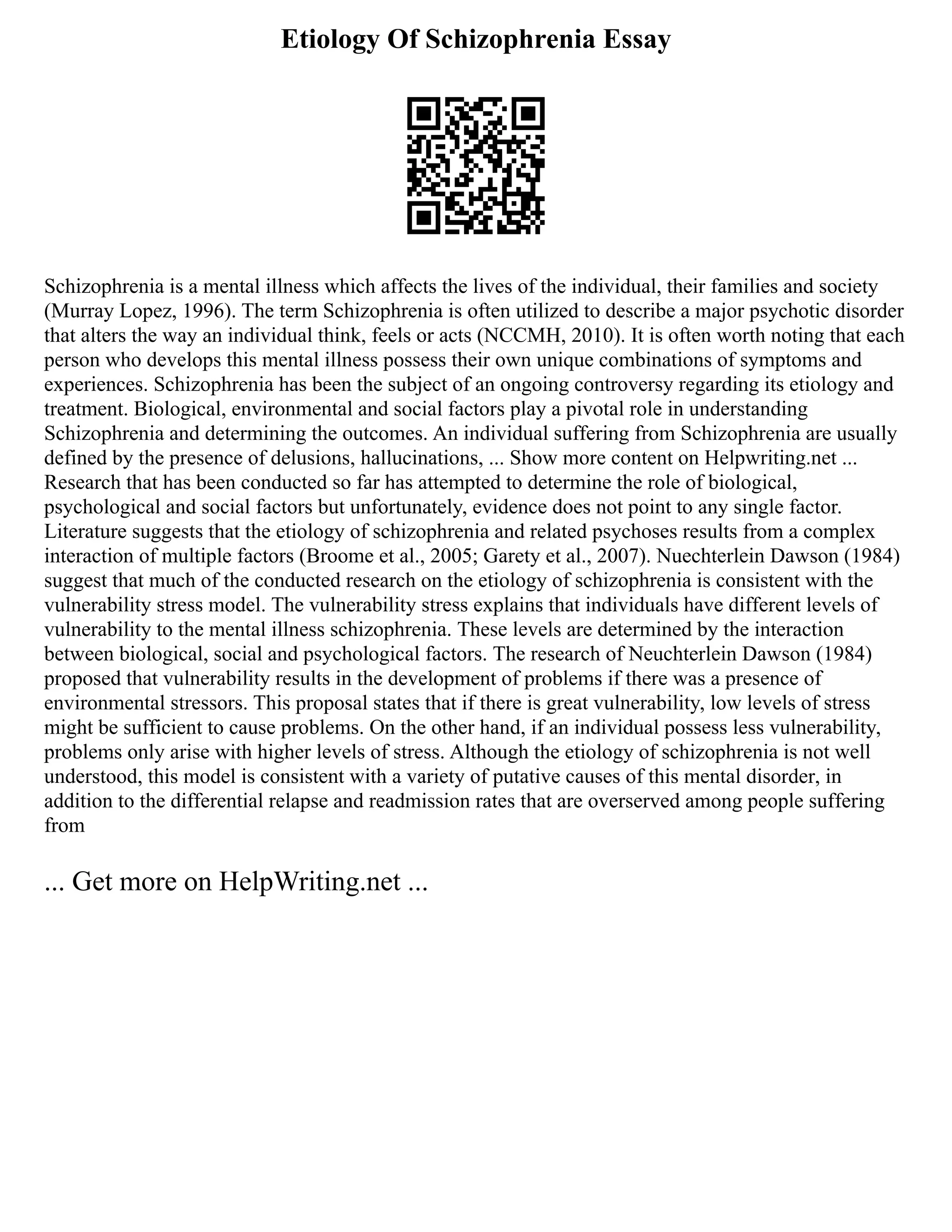 Etiology Of Schizophrenia Essay
Schizophrenia is a mental illness which affects the lives of the individual, their families and society
(Murray Lopez, 1996). The term Schizophrenia is often utilized to describe a major psychotic disorder
that alters the way an individual think, feels or acts (NCCMH, 2010). It is often worth noting that each
person who develops this mental illness possess their own unique combinations of symptoms and
experiences. Schizophrenia has been the subject of an ongoing controversy regarding its etiology and
treatment. Biological, environmental and social factors play a pivotal role in understanding
Schizophrenia and determining the outcomes. An individual suffering from Schizophrenia are usually
defined by the presence of delusions, hallucinations, ... Show more content on Helpwriting.net ...
Research that has been conducted so far has attempted to determine the role of biological,
psychological and social factors but unfortunately, evidence does not point to any single factor.
Literature suggests that the etiology of schizophrenia and related psychoses results from a complex
interaction of multiple factors (Broome et al., 2005; Garety et al., 2007). Nuechterlein Dawson (1984)
suggest that much of the conducted research on the etiology of schizophrenia is consistent with the
vulnerability stress model. The vulnerability stress explains that individuals have different levels of
vulnerability to the mental illness schizophrenia. These levels are determined by the interaction
between biological, social and psychological factors. The research of Neuchterlein Dawson (1984)
proposed that vulnerability results in the development of problems if there was a presence of
environmental stressors. This proposal states that if there is great vulnerability, low levels of stress
might be sufficient to cause problems. On the other hand, if an individual possess less vulnerability,
problems only arise with higher levels of stress. Although the etiology of schizophrenia is not well
understood, this model is consistent with a variety of putative causes of this mental disorder, in
addition to the differential relapse and readmission rates that are overserved among people suffering
from
... Get more on HelpWriting.net ...
 