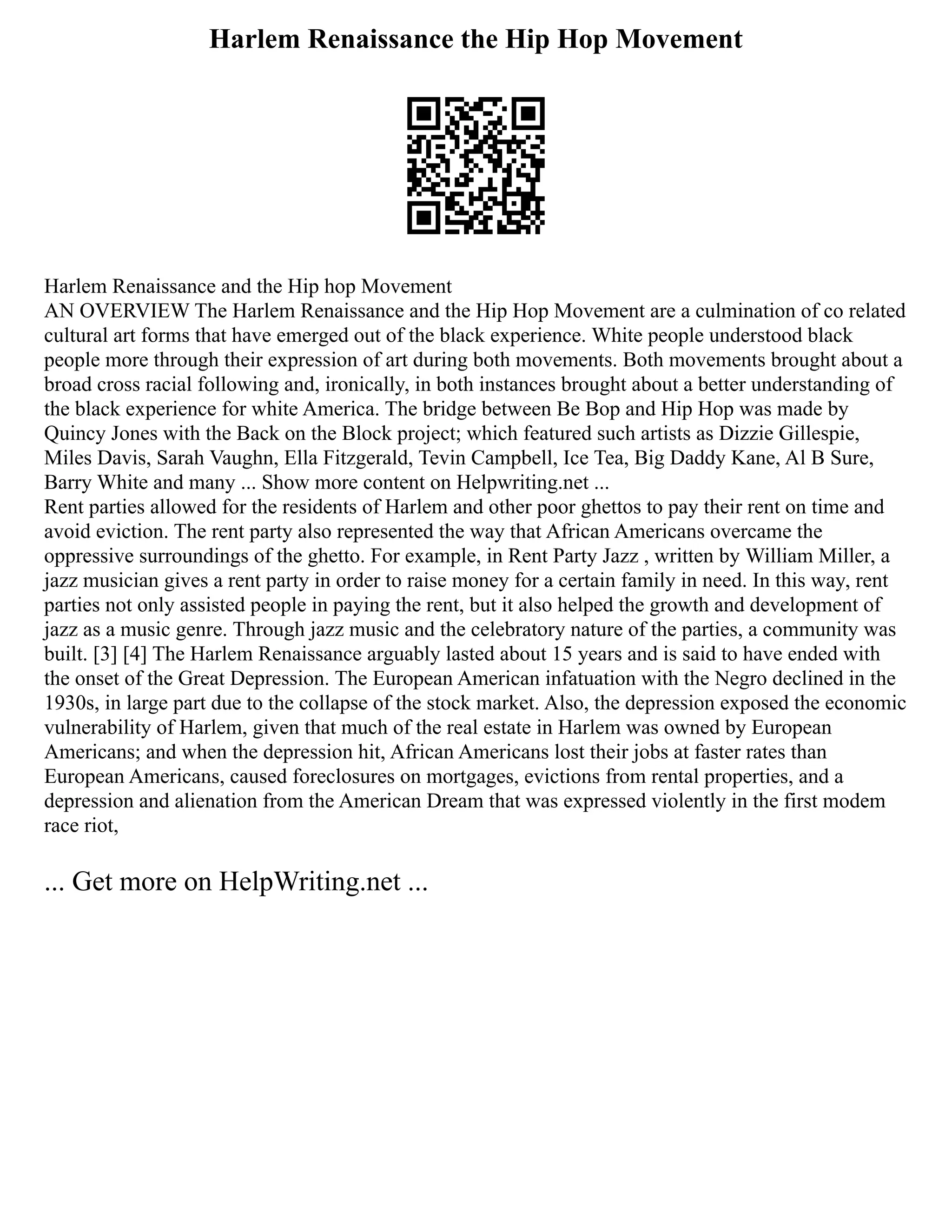 Harlem Renaissance the Hip Hop Movement
Harlem Renaissance and the Hip hop Movement
AN OVERVIEW The Harlem Renaissance and the Hip Hop Movement are a culmination of co related
cultural art forms that have emerged out of the black experience. White people understood black
people more through their expression of art during both movements. Both movements brought about a
broad cross racial following and, ironically, in both instances brought about a better understanding of
the black experience for white America. The bridge between Be Bop and Hip Hop was made by
Quincy Jones with the Back on the Block project; which featured such artists as Dizzie Gillespie,
Miles Davis, Sarah Vaughn, Ella Fitzgerald, Tevin Campbell, Ice Tea, Big Daddy Kane, Al B Sure,
Barry White and many ... Show more content on Helpwriting.net ...
Rent parties allowed for the residents of Harlem and other poor ghettos to pay their rent on time and
avoid eviction. The rent party also represented the way that African Americans overcame the
oppressive surroundings of the ghetto. For example, in Rent Party Jazz , written by William Miller, a
jazz musician gives a rent party in order to raise money for a certain family in need. In this way, rent
parties not only assisted people in paying the rent, but it also helped the growth and development of
jazz as a music genre. Through jazz music and the celebratory nature of the parties, a community was
built. [3] [4] The Harlem Renaissance arguably lasted about 15 years and is said to have ended with
the onset of the Great Depression. The European American infatuation with the Negro declined in the
1930s, in large part due to the collapse of the stock market. Also, the depression exposed the economic
vulnerability of Harlem, given that much of the real estate in Harlem was owned by European
Americans; and when the depression hit, African Americans lost their jobs at faster rates than
European Americans, caused foreclosures on mortgages, evictions from rental properties, and a
depression and alienation from the American Dream that was expressed violently in the first modem
race riot,
... Get more on HelpWriting.net ...
 