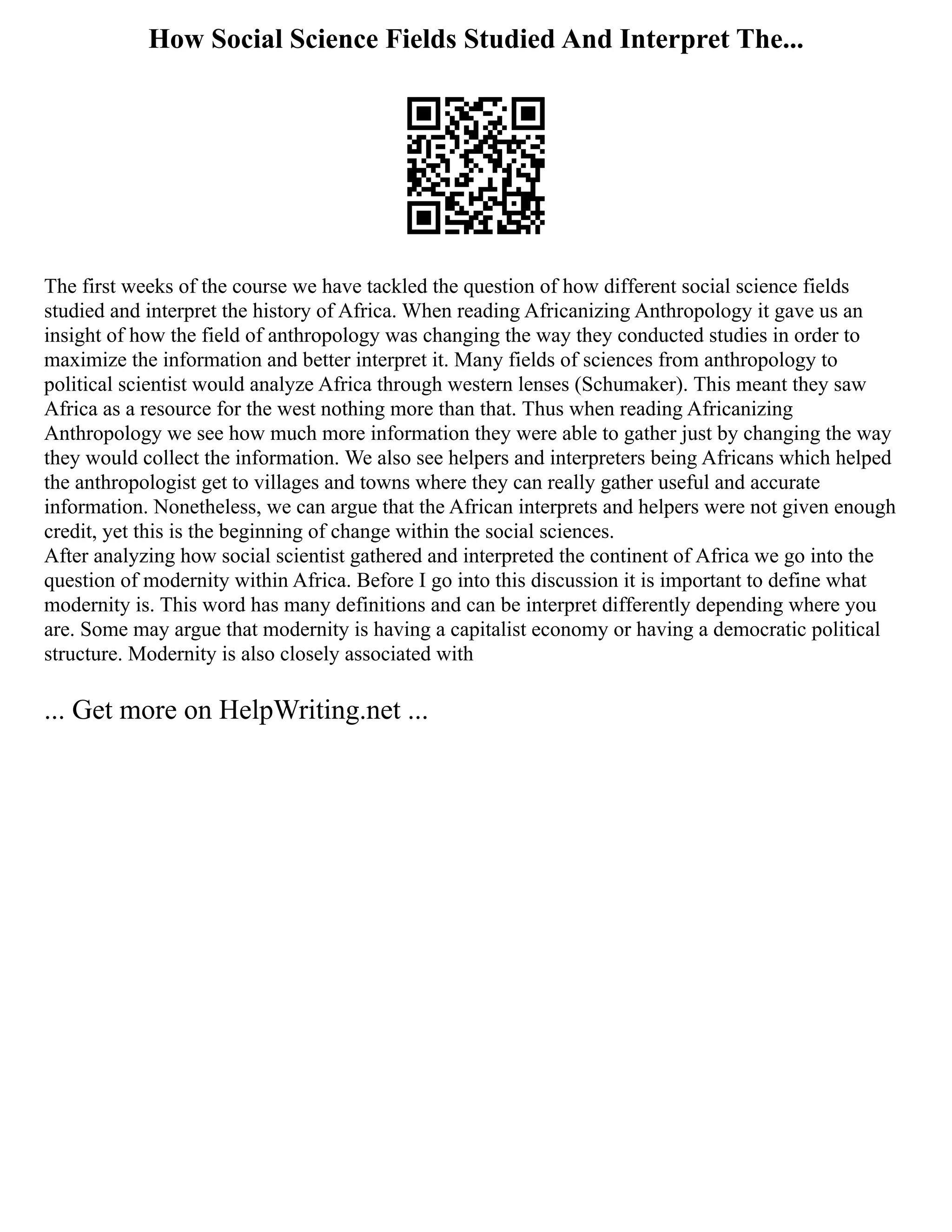 How Social Science Fields Studied And Interpret The...
The first weeks of the course we have tackled the question of how different social science fields
studied and interpret the history of Africa. When reading Africanizing Anthropology it gave us an
insight of how the field of anthropology was changing the way they conducted studies in order to
maximize the information and better interpret it. Many fields of sciences from anthropology to
political scientist would analyze Africa through western lenses (Schumaker). This meant they saw
Africa as a resource for the west nothing more than that. Thus when reading Africanizing
Anthropology we see how much more information they were able to gather just by changing the way
they would collect the information. We also see helpers and interpreters being Africans which helped
the anthropologist get to villages and towns where they can really gather useful and accurate
information. Nonetheless, we can argue that the African interprets and helpers were not given enough
credit, yet this is the beginning of change within the social sciences.
After analyzing how social scientist gathered and interpreted the continent of Africa we go into the
question of modernity within Africa. Before I go into this discussion it is important to define what
modernity is. This word has many definitions and can be interpret differently depending where you
are. Some may argue that modernity is having a capitalist economy or having a democratic political
structure. Modernity is also closely associated with
... Get more on HelpWriting.net ...
 