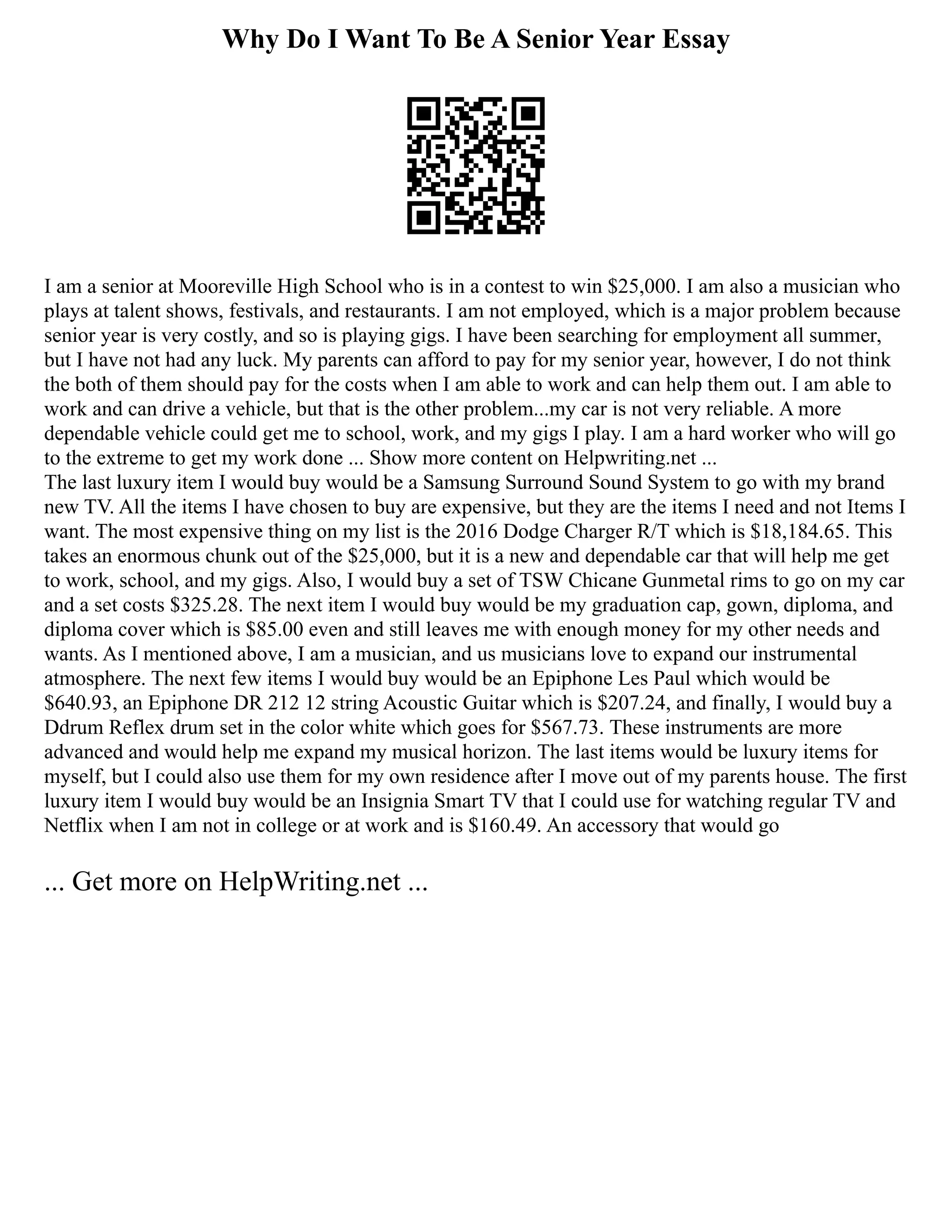 Why Do I Want To Be A Senior Year Essay
I am a senior at Mooreville High School who is in a contest to win $25,000. I am also a musician who
plays at talent shows, festivals, and restaurants. I am not employed, which is a major problem because
senior year is very costly, and so is playing gigs. I have been searching for employment all summer,
but I have not had any luck. My parents can afford to pay for my senior year, however, I do not think
the both of them should pay for the costs when I am able to work and can help them out. I am able to
work and can drive a vehicle, but that is the other problem...my car is not very reliable. A more
dependable vehicle could get me to school, work, and my gigs I play. I am a hard worker who will go
to the extreme to get my work done ... Show more content on Helpwriting.net ...
The last luxury item I would buy would be a Samsung Surround Sound System to go with my brand
new TV. All the items I have chosen to buy are expensive, but they are the items I need and not Items I
want. The most expensive thing on my list is the 2016 Dodge Charger R/T which is $18,184.65. This
takes an enormous chunk out of the $25,000, but it is a new and dependable car that will help me get
to work, school, and my gigs. Also, I would buy a set of TSW Chicane Gunmetal rims to go on my car
and a set costs $325.28. The next item I would buy would be my graduation cap, gown, diploma, and
diploma cover which is $85.00 even and still leaves me with enough money for my other needs and
wants. As I mentioned above, I am a musician, and us musicians love to expand our instrumental
atmosphere. The next few items I would buy would be an Epiphone Les Paul which would be
$640.93, an Epiphone DR 212 12 string Acoustic Guitar which is $207.24, and finally, I would buy a
Ddrum Reflex drum set in the color white which goes for $567.73. These instruments are more
advanced and would help me expand my musical horizon. The last items would be luxury items for
myself, but I could also use them for my own residence after I move out of my parents house. The first
luxury item I would buy would be an Insignia Smart TV that I could use for watching regular TV and
Netflix when I am not in college or at work and is $160.49. An accessory that would go
... Get more on HelpWriting.net ...
 