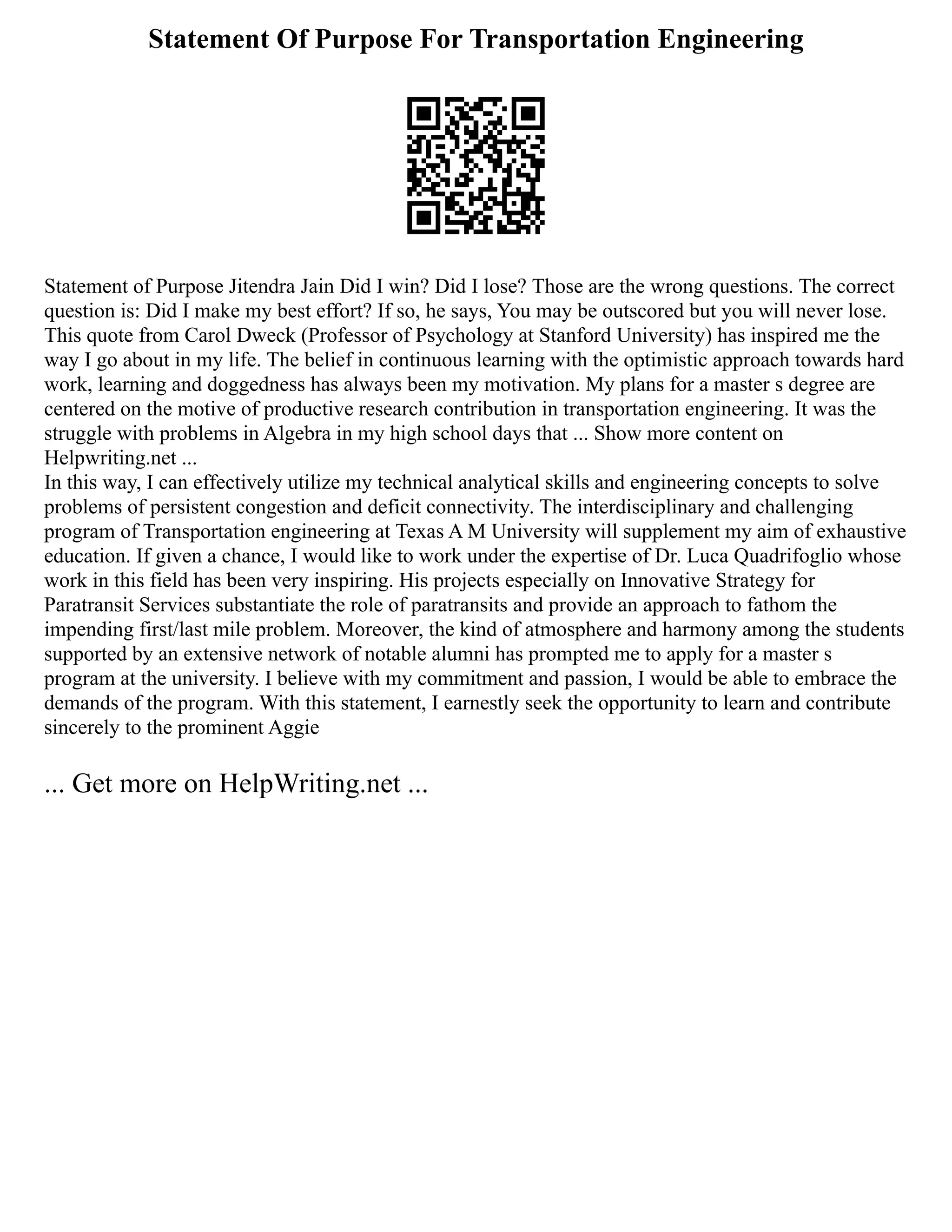 Statement Of Purpose For Transportation Engineering
Statement of Purpose Jitendra Jain Did I win? Did I lose? Those are the wrong questions. The correct
question is: Did I make my best effort? If so, he says, You may be outscored but you will never lose.
This quote from Carol Dweck (Professor of Psychology at Stanford University) has inspired me the
way I go about in my life. The belief in continuous learning with the optimistic approach towards hard
work, learning and doggedness has always been my motivation. My plans for a master s degree are
centered on the motive of productive research contribution in transportation engineering. It was the
struggle with problems in Algebra in my high school days that ... Show more content on
Helpwriting.net ...
In this way, I can effectively utilize my technical analytical skills and engineering concepts to solve
problems of persistent congestion and deficit connectivity. The interdisciplinary and challenging
program of Transportation engineering at Texas A M University will supplement my aim of exhaustive
education. If given a chance, I would like to work under the expertise of Dr. Luca Quadrifoglio whose
work in this field has been very inspiring. His projects especially on Innovative Strategy for
Paratransit Services substantiate the role of paratransits and provide an approach to fathom the
impending first/last mile problem. Moreover, the kind of atmosphere and harmony among the students
supported by an extensive network of notable alumni has prompted me to apply for a master s
program at the university. I believe with my commitment and passion, I would be able to embrace the
demands of the program. With this statement, I earnestly seek the opportunity to learn and contribute
sincerely to the prominent Aggie
... Get more on HelpWriting.net ...
 