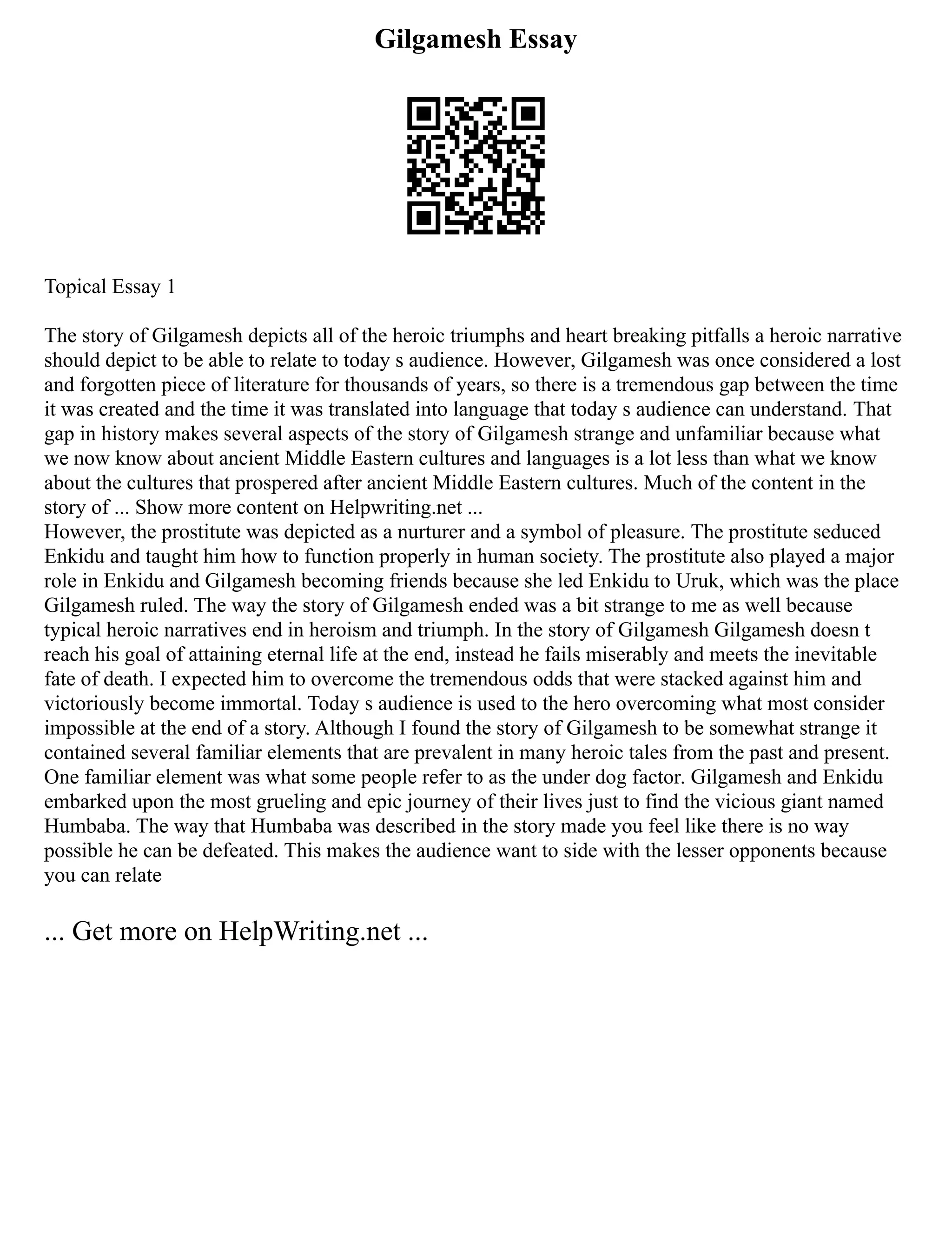 Gilgamesh Essay
Topical Essay 1
The story of Gilgamesh depicts all of the heroic triumphs and heart breaking pitfalls a heroic narrative
should depict to be able to relate to today s audience. However, Gilgamesh was once considered a lost
and forgotten piece of literature for thousands of years, so there is a tremendous gap between the time
it was created and the time it was translated into language that today s audience can understand. That
gap in history makes several aspects of the story of Gilgamesh strange and unfamiliar because what
we now know about ancient Middle Eastern cultures and languages is a lot less than what we know
about the cultures that prospered after ancient Middle Eastern cultures. Much of the content in the
story of ... Show more content on Helpwriting.net ...
However, the prostitute was depicted as a nurturer and a symbol of pleasure. The prostitute seduced
Enkidu and taught him how to function properly in human society. The prostitute also played a major
role in Enkidu and Gilgamesh becoming friends because she led Enkidu to Uruk, which was the place
Gilgamesh ruled. The way the story of Gilgamesh ended was a bit strange to me as well because
typical heroic narratives end in heroism and triumph. In the story of Gilgamesh Gilgamesh doesn t
reach his goal of attaining eternal life at the end, instead he fails miserably and meets the inevitable
fate of death. I expected him to overcome the tremendous odds that were stacked against him and
victoriously become immortal. Today s audience is used to the hero overcoming what most consider
impossible at the end of a story. Although I found the story of Gilgamesh to be somewhat strange it
contained several familiar elements that are prevalent in many heroic tales from the past and present.
One familiar element was what some people refer to as the under dog factor. Gilgamesh and Enkidu
embarked upon the most grueling and epic journey of their lives just to find the vicious giant named
Humbaba. The way that Humbaba was described in the story made you feel like there is no way
possible he can be defeated. This makes the audience want to side with the lesser opponents because
you can relate
... Get more on HelpWriting.net ...
 