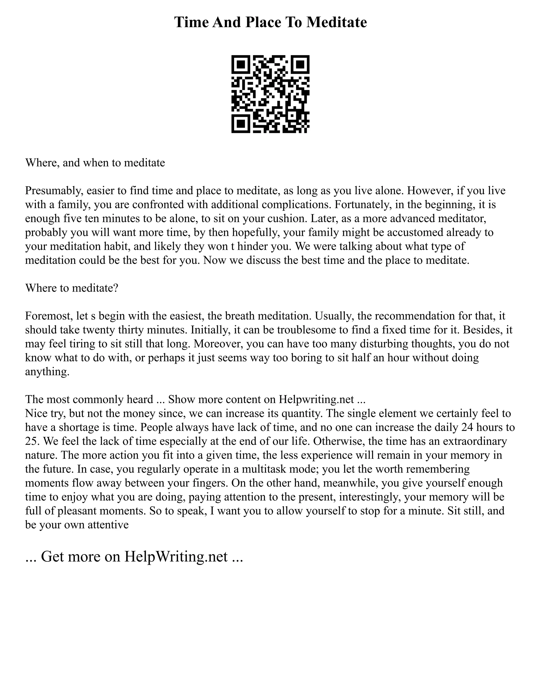 Time And Place To Meditate
Where, and when to meditate
Presumably, easier to find time and place to meditate, as long as you live alone. However, if you live
with a family, you are confronted with additional complications. Fortunately, in the beginning, it is
enough five ten minutes to be alone, to sit on your cushion. Later, as a more advanced meditator,
probably you will want more time, by then hopefully, your family might be accustomed already to
your meditation habit, and likely they won t hinder you. We were talking about what type of
meditation could be the best for you. Now we discuss the best time and the place to meditate.
Where to meditate?
Foremost, let s begin with the easiest, the breath meditation. Usually, the recommendation for that, it
should take twenty thirty minutes. Initially, it can be troublesome to find a fixed time for it. Besides, it
may feel tiring to sit still that long. Moreover, you can have too many disturbing thoughts, you do not
know what to do with, or perhaps it just seems way too boring to sit half an hour without doing
anything.
The most commonly heard ... Show more content on Helpwriting.net ...
Nice try, but not the money since, we can increase its quantity. The single element we certainly feel to
have a shortage is time. People always have lack of time, and no one can increase the daily 24 hours to
25. We feel the lack of time especially at the end of our life. Otherwise, the time has an extraordinary
nature. The more action you fit into a given time, the less experience will remain in your memory in
the future. In case, you regularly operate in a multitask mode; you let the worth remembering
moments flow away between your fingers. On the other hand, meanwhile, you give yourself enough
time to enjoy what you are doing, paying attention to the present, interestingly, your memory will be
full of pleasant moments. So to speak, I want you to allow yourself to stop for a minute. Sit still, and
be your own attentive
... Get more on HelpWriting.net ...
 