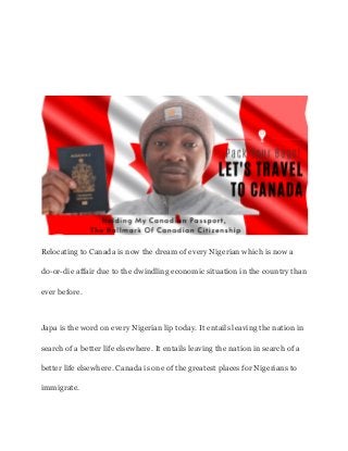 Relocating to Canada is now the dream of every Nigerian which is now a
do-or-die affair due to the dwindling economic situation in the country than
ever before.
Japa is the word on every Nigerian lip today. It entails leaving the nation in
search of a better life elsewhere. It entails leaving the nation in search of a
better life elsewhere. Canada is one of the greatest places for Nigerians to
immigrate.
 