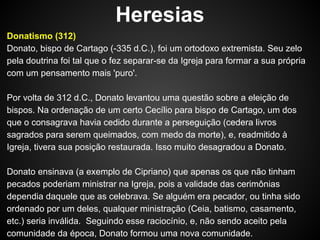 Heresias
Donatismo (312)
Donato, bispo de Cartago (-335 d.C.), foi um ortodoxo extremista. Seu zelo
pela doutrina foi tal que o fez separar-se da Igreja para formar a sua própria
com um pensamento mais 'puro'.
Por volta de 312 d.C., Donato levantou uma questão sobre a eleição de
bispos. Na ordenação de um certo Cecílio para bispo de Cartago, um dos
que o consagrava havia cedido durante a perseguição (cedera livros
sagrados para serem queimados, com medo da morte), e, readmitido à
Igreja, tivera sua posição restaurada. Isso muito desagradou a Donato.
Donato ensinava (a exemplo de Cipriano) que apenas os que não tinham
pecados poderiam ministrar na Igreja, pois a validade das cerimônias
dependia daquele que as celebrava. Se alguém era pecador, ou tinha sido
ordenado por um deles, qualquer ministração (Ceia, batismo, casamento,
etc.) seria inválida. Seguindo esse raciocínio, e, não sendo aceito pela
comunidade da época, Donato formou uma nova comunidade.

 