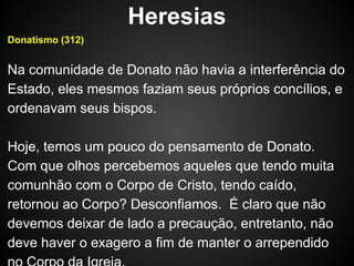 Heresias
Donatismo (312)

Na comunidade de Donato não havia a interferência do
Estado, eles mesmos faziam seus próprios concílios, e
ordenavam seus bispos.
Hoje, temos um pouco do pensamento de Donato.
Com que olhos percebemos aqueles que tendo muita
comunhão com o Corpo de Cristo, tendo caído,
retornou ao Corpo? Desconfiamos. É claro que não
devemos deixar de lado a precaução, entretanto, não
deve haver o exagero a fim de manter o arrependido

 