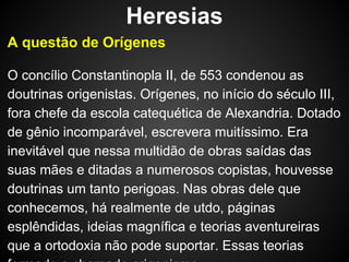 Heresias
A questão de Orígenes
O concílio Constantinopla II, de 553 condenou as
doutrinas origenistas. Orígenes, no início do século III,
fora chefe da escola catequética de Alexandria. Dotado
de gênio incomparável, escrevera muitíssimo. Era
inevitável que nessa multidão de obras saídas das
suas mães e ditadas a numerosos copistas, houvesse
doutrinas um tanto perigoas. Nas obras dele que
conhecemos, há realmente de utdo, páginas
esplêndidas, ideias magnífica e teorias aventureiras
que a ortodoxia não pode suportar. Essas teorias

 