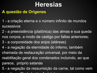 Heresias
A questão de Orígenes
1 - a criação eterna e o número infinito de mundos
sucessivos
2 - a preexistência (platônica) das almas e sua queda
nos corpos, a modo de castigo por faltas anteriores;
3 - a corporeidade dos anjos (etéreas)
4 - a negação da eternidade do inferno, também
chamada de restauração universal, por meio da
reabilitação geral dos condenados incluindo, ao que
parece, próprio satanás
5 - a negação da ressurreição da carne, tal como vem

 