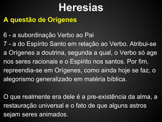 Heresias
A questão de Orígenes
6 - a subordinação Verbo ao Pai
7 - a do Espírito Santo em relação ao Verbo. Atribui-se
a Orígenes a doutrina, segunda a qual, o Verbo só age
nos seres racionais e o Espírito nos santos. Por fim,
repreendia-se em Orígenes, como ainda hoje se faz, o
alegorismo generalizado em matéria bíblica.
O que realmente era dele é a pre-existência da alma, a
restauração universal e o fato de que alguns astros
sejam seres animados.

 