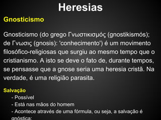 Heresias
Gnosticismo
Gnosticismo (do grego Γνωστικισμóς (gnostikismós);
de Γνωσις (gnosis): 'conhecimento') é um movimento
filosófico-religiosas que surgiu ao mesmo tempo que o
cristianismo. A isto se deve o fato de, durante tempos,
se pensasse que a gnose seria uma heresia cristã. Na
verdade, é uma religião parasita.
Salvação
- Possível
- Está nas mãos do homem
- Acontece através de uma fórmula, ou seja, a salvação é

 