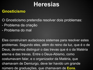 Heresias
Gnosticismo
O Gnosticismo pretendia resolver dois problemas:
- Problema da criação
- Problema do mal
Eles construíram audaciosos sistemas para resolver estes
problemas. Segundo eles, além do reino da luz, que é o de
Deus, devemos distinguir o das trevas que é o da Matéria
eterna e das trevas. Entre o Deus-Abismo, como
costumavam falar, e o organizador da Matéria, que
chamavam de Demiurgo, deve ter havido um grande
número de graduações, que chamavam de Eons.

 