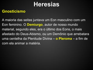 Heresias
Gnosticismo
A maioria das seitas juntava um Eon masculino com um
Eon feminino. O Demiurgo, autor de nosso mundo
material, segundo eles, era o último dos Eons, o mais
afastado do Deus-Abismo, ou um Demônio que arrebatara
uma centelha da Plenitude Divina – o Pleroma – a fim de
com ela animar a matéria.

 