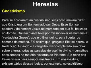 Heresias
Gnosticismo
Para se acoplarem ao cristianismo, eles costumavam dizer
que Cristo era um Eon enviado por Deus. Esse Eon se
apoderou do homem Jesus no momento em que foi batizado
no Jordão. Daí em diante teve por missão levar os homens à
“verdadeira Gnose”, que é o Evangelho, para libertar os
homens da matéria. Foi assim que, graças a Ele, se operou a
Redenção. Quando o Evangelho tiver completado sua obra
sobre a terra, todas as parcelas de espírito divino – centelhas
aprisionadas na matéria, voltarão ao Pleroma. E o reino das
trevas ficaria para sempre nas trevas. Em nossos dias,
existem várias dessas ideias, por exemplo, no espiritismo.

 