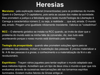Heresias
Marxismo - pela explicação material (imanentizadas) para os problemas do mundo.
Quem é o Demiurgo? O capitalismo, pois seria as causas dos males da sociedade.
Eles prometem a justiça e a felicidade agora neste mundoTeologia da Libertação ᾶ
Carrega a característica número 2, ou seja, a realidade … que est¡ errada. O mundo
est¡ errado. Pregam uma igualdade nitidamente inexistente. Valoriza os "coitadinhos".
RCC – O elemento gnóstico se instala na RCC quando, ao invés de dizer que o
problema do mundo está na minha falta de conversão, diz, isso tudo está
acontecendo porque o nosso mundo está dominado pelo demônio.
Teologia da prosperidade - quando eles prometem soluções agora para os
problemas das pessoas, incitam a insatisfação das pessoas. É preciso materializar a
fé. A fé das pessoas é a gnose, o conhecimento e a materialização da fé é o ato
revolucionário.
Espiritismo - Traçam vários joguetes para tentar explicar o mundo adaptado aos
seus métodos lógicos. Acreditam que um tipo de deus criou o mundo e quer que nós
evoluamos através de sucessivas reencarnações até nos tornarmos espíritos
iluminados. Existem muitos fatores da Gnose antiga aí.

 