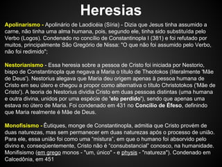 Heresias
Apolinarismo - Apolinário de Laodicéia (Síria) - Dizia que Jesus tinha assumido a
carne, não tinha uma alma humana, pois, segundo ele, tinha sido substituída pelo
Verbo (Logos). Condenado no concílio de Constantinopla I (381) e foi refutado por
muitos, principalmente São Gregório de Nissa: "O que não foi assumido pelo Verbo,
não foi redimido";
Nestorianismo - Essa heresia sobre a pessoa de Cristo foi iniciada por Nestorio,
bispo de Constantinopla que negava a Maria o título de Theotokos (literalmente 'Mãe
de Deus'). Nestorius alegava que Maria deu origem apenas à pessoa humana de
Cristo em seu útero e chegou a propor como alternativa o título Christotokos ('Mãe de
Cristo'). A teoria de Nestorius dividia Cristo em duas pessoas distintas (uma humana
e outra divina, unidos por uma espécie de 'elo perdido'), sendo que apenas uma
estava no útero de Maria. Foi condenado em 431 no Concílio de Éfeso, definindo
que Maria realmente é Mãe de Deus.
Monofisismo - Êutiques, monge de Constantinopla, admitia que Cristo provém de
duas naturezas, mas sem permanecer em duas naturezas após o processo de união.
Para ele, essa união foi como uma “mistura”, em que o humano foi absorvido pelo
divino e, conseqüentemente, Cristo não é “consubstancial” conosco, na humanidade.
Monifisismo (em grego monos - "um, único" - e physis - "natureza"). Condenado em
Calcedônia, em 451

 