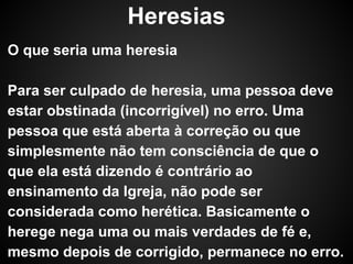 Heresias
O que seria uma heresia
Para ser culpado de heresia, uma pessoa deve
estar obstinada (incorrigível) no erro. Uma
pessoa que está aberta à correção ou que
simplesmente não tem consciência de que o
que ela está dizendo é contrário ao
ensinamento da Igreja, não pode ser
considerada como herética. Basicamente o
herege nega uma ou mais verdades de fé e,
mesmo depois de corrigido, permanece no erro.

 