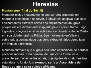 Heresias
Montanismo (final do Séc. II)
Montano iniciou inocentemente sua carreira pregando um
retorno à penitência e ao fervor. Todavia ele alegava que seus
ensinamentos estavam acima dos ensinamentos da Igreja
porque ele era diretamente inspirado pelo Espírito Santo. Logo,
logo ele começou a ensinar sobre uma eminente volta de Cristo
em sua cidade natal na Frígia. Seu movimento enfatizava
sobretudo a continuidade dos dons extraordinários como falar
em línguas e profecias.
Montano afirmava que a Igreja não tinha capacidade de perdoar
pecados mortais. Esta heresia, de uma certa forma, está
presente em muitas seitas atuais, cuja rigidez de costumes traz
esta idéia no fundo. Um exemplo seria a 'Assembléia de
Deus', ou até a seita suicida africana.

 