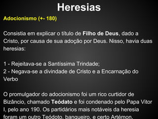 Heresias
Adocionismo (+- 180)

Consistia em explicar o título de Filho de Deus, dado a
Cristo, por causa de sua adoção por Deus. Nisso, havia duas
heresias:
1 - Rejeitava-se a Santíssima Trindade;
2 - Negava-se a divindade de Cristo e a Encarnação do
Verbo
O promulgador do adocionismo foi um rico curtidor de
Bizâncio, chamado Teódato e foi condenado pelo Papa Vitor
I, pelo ano 190. Os partidários mais notáveis da heresia
foram um outro Teódoto, banqueiro, e certo Artémon.

 