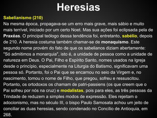 Heresias
Sabelianismo (210)
Na mesma época, propagava-se um erro mais grave, mais sábio e muito
mais terrível, iniciado por um certo Noet. Mas sua ações foi eclipsada pela de
Praxéas. O principal teólogo dessa tendência foi, entretanto, sabélio, depois
de 210. A heresia costuma também chamar-se de monaquismo. Este
segundo nome provém do fato de que os sabelianos diziam abertamente:
"Só admitimos a monarquia", isto é, a unidade de pessoa como a unidade de
natureza em Deus. O Pai, Filho e Espírito Santo, nomes usados na Igreja
desde o princípio, especialmente na Liturgia do Batismo, significavam uma
pessoa só. Portanto, foi o Pai que se encarnou no seio da Virgem e, no
nascimento, tomou o nome de Filho, que pregou, sofreu e ressuscitou.
Portanto, os ortodoxos os chamam de patri-passiens (os que creem que o
Pai sofreu por nós na cruz) e modalistas, pois para eles, as três pessoas da
Trindade de reduzem a simples modos de expressão. Eles rejeitam o
adocionismo, mas no século III, o bispo Paulo Samosata achou um jeito de
conciliar as duas heresias, sendo condenado no Concílio de Antioquia, em
268.

 
