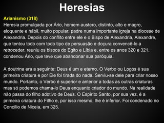Heresias
Arianismo (318)
Heresia promulgada por Ário, homem austero, distinto, alto e magro,
eloquente e hábil, muito popular, padre numa importante igreja na diocese de
Alexandria. Depois do conflito entre ele e o Bispo de Alexandria, Alexandre,
que tentou todo com todo tipo de persuasão e doçura convencê-lo a
retroceder, reuniu os bispos do Egito e Líbia e, entre os anos 320 e 321,
condenou Ário, que teve que abandonar sua paróquia.
A doutrina era a seguinte: Deus é um e eterno. O Verbo ou Logos é sua
primeira criatura e por Ele foi tirada do nada. Serviu-se dele para criar nosso
mundo. Portanto, o Verbo é superior e anterior a todas as outras criaturas
mas só podemos chama-lo Deus enquanto criador do mundo. Na realidade
não passa do filho adotivo de Deus. O Espírito Santo, por sua vez, é a
primeira criatura do Filho e, por isso mesmo, lhe é inferior. Foi condenado no
Concílio de Niceia, em 325.

 