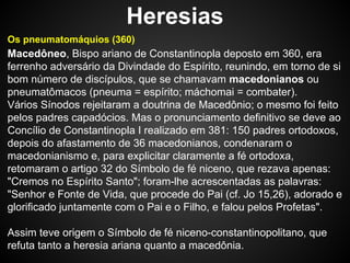 Heresias
Os pneumatomáquios (360)

Macedôneo, Bispo ariano de Constantinopla deposto em 360, era
ferrenho adversário da Divindade do Espírito, reunindo, em torno de si
bom número de discípulos, que se chamavam macedonianos ou
pneumatômacos (pneuma = espírito; máchomai = combater).
Vários Sínodos rejeitaram a doutrina de Macedônio; o mesmo foi feito
pelos padres capadócios. Mas o pronunciamento definitivo se deve ao
Concílio de Constantinopla I realizado em 381: 150 padres ortodoxos,
depois do afastamento de 36 macedonianos, condenaram o
macedonianismo e, para explicitar claramente a fé ortodoxa,
retomaram o artigo 32 do Símbolo de fé niceno, que rezava apenas:
"Cremos no Espírito Santo"; foram-lhe acrescentadas as palavras:
"Senhor e Fonte de Vida, que procede do Pai (cf. Jo 15,26), adorado e
glorificado juntamente com o Pai e o Filho, e falou pelos Profetas".
Assim teve origem o Símbolo de fé niceno-constantinopolitano, que
refuta tanto a heresia ariana quanto a macedônia.

 