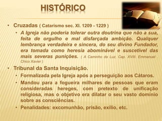 HISTÓRICO
• Cruzadas ( Catarismo sec. XI. 1209 - 1229 )
• A Igreja não poderia tolerar outra doutrina que não a sua,
feita de orgulho e mal disfarçada ambição. Qualquer
lembrança verdadeira e sincera, do seu divino Fundador,
era tomada como heresia abominável e suscetível das
mais severas punições. ( A Caminho da Luz. Cap. XVIII. Emmanuel .
Chico Xavier )
• Tribunal da Santa Inquisição.
• Formalizada pela Igreja após a perseguição aos Cátaros.
• Mandou para a fogueira milhares de pessoas que eram
consideradas hereges, com pretexto de unificação
religiosa, mas o objetivo era dilatar o seu vasto domínio
sobre as consciências.
• Penalidades: excomunhão, prisão, exílio, etc.
 