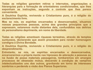 Todas as religiões garantem retiros e internatos, organizações e
hierarquias para a formação de orientadores condicionados, que lhes
exponham as instruções, segundo o controle que lhes parece
conveniente.
A Doutrina Espírita, revivendo o Cristianismo puro, é a religião do
esclarecimento livre.
Mas se nós, os espíritas encarnados e desencarnados, situamos
nossas pequeninas pessoas, acima dos grandes princípios que a
expressam, estaremos muito distantes dela, confundidos nos delírios
do personalismo deprimente, em nome da liberdade.
Todas as religiões amontoam riquezas terrestres, através de templos
suntuosos, declarando que assim procedem para render homenagem
condigna à Divina Bondade.
A Doutrina Espírita, revivendo o Cristianismo puro, é a religião do
desprendimento.
Entretanto, se nós, os espíritas encarnados e desencarnados,
encarcerarmos a própria mente nas hipnoses de adoração a pessoas ou
na ilusão de posse materiais passageiras, tombaremos em amargos
processos de obsessão mútua, descendo à condição de vampiros
intelectualizados uns dos outros, gravitando em torno de interesses
sombrios e perdendo a visão dos Planos Superiores.
 