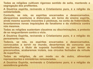 Todas as religiões cultivam rigoroso sentido de seita, mantendo a
segregação dos profitentes.
A Doutrina espírita, revivendo o Cristianismo puro, é a religião da
solidariedade.
Contudo, se nós, os espíritas encarnados e desencarnados,
abraçarmos aventuras e distorções, em torno do ensino espírita,
ainda mesmo quando inocentes e piedosas, na conta de fraternidade,
levantaremos novas inquisições do fanatismo e da violência contra
nós mesmos.
Todas as religiões sustentam claustros ou discriminações, a pretexto
de se resguardarem contra o vício.
A Doutrina Espírita, revivendo o Cristianismo puro, é a religião do
pensamento reto.
Todavia, se nós, os espíritas encarnados e desencarnados,
convocados a servir no mundo, desertarmos do concurso aos
semelhantes, a título de suposta humildade ou por temor de
preconceitos, acabaremos inúteis, nos círculos fechados da virtude
de superfície.
Todas as religiões, de um modo ou de outro, alimentam
representantes e ministérios remunerados.
A Doutrina Espírita, revivendo o Cristianismo puro, é a religião da
assistência gratuita.
 