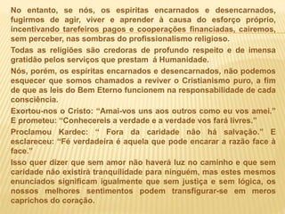 No entanto, se nós, os espíritas encarnados e desencarnados,
fugirmos de agir, viver e aprender à causa do esforço próprio,
incentivando tarefeiros pagos e cooperações financiadas, cairemos,
sem perceber, nas sombras do profissionalismo religioso.
Todas as religiões são credoras de profundo respeito e de imensa
gratidão pelos serviços que prestam á Humanidade.
Nós, porém, os espíritas encarnados e desencarnados, não podemos
esquecer que somos chamados a reviver o Cristianismo puro, a fim
de que as leis do Bem Eterno funcionem na responsabilidade de cada
consciência.
Exortou-nos o Cristo: “Amai-vos uns aos outros como eu vos amei.”
E prometeu: “Conhecereis a verdade e a verdade vos fará livres.”
Proclamou Kardec: “ Fora da caridade não há salvação.” E
esclareceu: “Fé verdadeira é aquela que pode encarar a razão face à
face.”
Isso quer dizer que sem amor não haverá luz no caminho e que sem
caridade não existirá tranquilidade para ninguém, mas estes mesmos
enunciados significam igualmente que sem justiça e sem lógica, os
nossos melhores sentimentos podem transfigurar-se em meros
caprichos do coração.
 