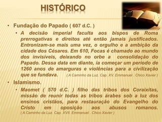HISTÓRICO
• Fundação do Papado ( 607 d.C. )
• A decisão imperial faculta aos bispos de Roma
prerrogativas e direitos até então jamais justificados.
Entronizam-se mais uma vez, o orgulho e a ambição da
cidade dos Césares. Em 610, Focas é chamado ao mundo
dos invisíveis, deixando no orbe a consolidação do
Papado. Dessa data em diante, ia começar um período de
1260 anos de amarguras e violências para a civilização
que se fundava. ( A Caminho da Luz. Cap. XV. Emmanuel . Chico Xavier )
• Islamismo.
• Maomet ( 570 d.C. ) filho das tribos dos Coraixitas,
missão de reunir todas as tribos árabes sob a luz dos
ensinos cristãos, para restauração do Evangelho do
Cristo em oposição aos abusos romanos.
( A Caminho da Luz. Cap. XVII. Emmanuel . Chico Xavier )
 