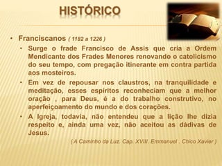 HISTÓRICO
• Franciscanos ( 1182 a 1226 )
• Surge o frade Francisco de Assis que cria a Ordem
Mendicante dos Frades Menores renovando o catolicismo
do seu tempo, com pregação itinerante em contra partida
aos mosteiros.
• Em vez de repousar nos claustros, na tranquilidade e
meditação, esses espíritos reconheciam que a melhor
oração , para Deus, é a do trabalho construtivo, no
aperfeiçoamento do mundo e dos corações.
• A Igreja, todavia, não entendeu que a lição lhe dizia
respeito e, ainda uma vez, não aceitou as dádivas de
Jesus.
( A Caminho da Luz. Cap. XVIII. Emmanuel . Chico Xavier )
 