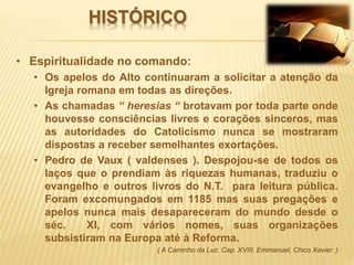 HISTÓRICO
• Espiritualidade no comando:
• Os apelos do Alto continuaram a solicitar a atenção da
Igreja romana em todas as direções.
• As chamadas “ heresias “ brotavam por toda parte onde
houvesse consciências livres e corações sinceros, mas
as autoridades do Catolicismo nunca se mostraram
dispostas a receber semelhantes exortações.
• Pedro de Vaux ( valdenses ). Despojou-se de todos os
laços que o prendiam às riquezas humanas, traduziu o
evangelho e outros livros do N.T. para leitura pública.
Foram excomungados em 1185 mas suas pregações e
apelos nunca mais desapareceram do mundo desde o
séc. XI, com vários nomes, suas organizações
subsistiram na Europa até à Reforma.
( A Caminho da Luz. Cap. XVIII. Emmanuel, Chico Xavier. )
 
