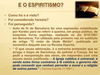 E O ESPIRITISMO?
• Como foi e é visto?
• Foi considerado heresia?
• Foi perseguido?
• Auto de fé de Barcelona foi uma expressão notabilizada
por Kardec para se referir à queima, em praça pública, de
trezentos livros espíritas, realizada no dia 9/10/1861
em Barcelona. Foi utilizada pela primeira vez no subtítulo
do artigo "O resto da Idade Média", publicado em
novembro daquele ano na Revista Espírita.
• “ O que causa admiração, é a estranha pretensão que se
arroga o bispo de Barcelona, de policiar a França. Ao se
pedir a reexportação das obras, ele respondeu com uma
recusa assim justificada: - A Igreja católica é universal; e
sendo estes livros contrários à fé católica, o governo não
pode consentir que venham perverter a moral e a religião
de outros países.” ( Revista Espírita 11/1861 )
 