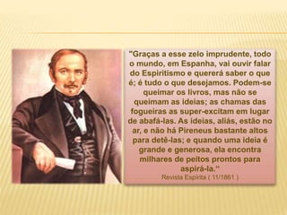 "Graças a esse zelo imprudente, todo
o mundo, em Espanha, vai ouvir falar
do Espiritismo e quererá saber o que
é; é tudo o que desejamos. Podem-se
queimar os livros, mas não se
queimam as ideias; as chamas das
fogueiras as super-excitam em lugar
de abafá-las. As ideias, aliás, estão no
ar, e não há Pireneus bastante altos
para detê-las; e quando uma ideia é
grande e generosa, ela encontra
milhares de peitos prontos para
aspirá-la.“
Revista Espírita ( 11/1861 )
 
