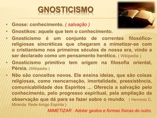 GNOSTICISMO
• Gnose: conhecimento. ( salvação )
• Gnostikos: aquele que tem o conhecimento.
• Gnosticismo é um conjunto de correntes filosófico-
religiosas sincréticas que chegaram a mimetizar-se com
o cristianismo nos primeiros séculos de nossa era, vindo a
ser declarado como um pensamento herético. ( Wikipedia )
• Gnosticismo primitivo tem origem na filosofia oriental,
Pérsia. (Wikipedia )
• Não são conceitos novos. Ele ensina ideias, que são coisas
religiosas, como reencarnação, imortalidade, preexistência,
comunicabilidade dos Espíritos ... Oferecia a salvação pelo
conhecimento, pelo progresso espiritual, pela ampliação da
observação que dá para se fazer sobre o mundo. ( Herminio C.
Miranda. Rede Amigo Espírita )
MIMETIZAR : Adotar gestos e formas físicas do outro.
 