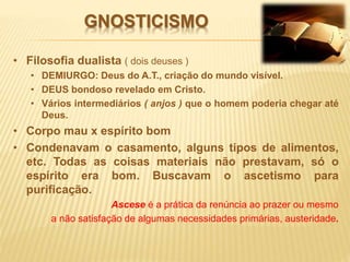 GNOSTICISMO
• Filosofia dualista ( dois deuses )
• DEMIURGO: Deus do A.T., criação do mundo visível.
• DEUS bondoso revelado em Cristo.
• Vários intermediários ( anjos ) que o homem poderia chegar até
Deus.
• Corpo mau x espírito bom
• Condenavam o casamento, alguns tipos de alimentos,
etc. Todas as coisas materiais não prestavam, só o
espírito era bom. Buscavam o ascetismo para
purificação.
Ascese é a prática da renúncia ao prazer ou mesmo
a não satisfação de algumas necessidades primárias, austeridade.
 