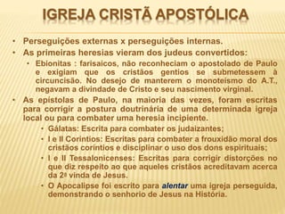 IGREJA CRISTÃ APOSTÓLICA
• Perseguições externas x perseguições internas.
• As primeiras heresias vieram dos judeus convertidos:
• Ebionitas : farisaicos, não reconheciam o apostolado de Paulo
e exigiam que os cristãos gentios se submetessem à
circuncisão. No desejo de manterem o monoteísmo do A.T.,
negavam a divindade de Cristo e seu nascimento virginal.
• As epístolas de Paulo, na maioria das vezes, foram escritas
para corrigir a postura doutrinária de uma determinada igreja
local ou para combater uma heresia incipiente.
• Gálatas: Escrita para combater os judaizantes;
• I e II Coríntios: Escritas para combater a frouxidão moral dos
cristãos coríntios e disciplinar o uso dos dons espirituais;
• I e II Tessalonicenses: Escritas para corrigir distorções no
que diz respeito ao que aqueles cristãos acreditavam acerca
da 2a vinda de Jesus.
• O Apocalipse foi escrito para alentar uma igreja perseguida,
demonstrando o senhorio de Jesus na História.
 