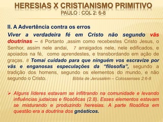 HERESIAS X CRISTIANISMO PRIMITIVO
PAULO : COL 2: 6-8
II. A Advertência contra os erros
Viver a verdadeira fé em Cristo não segundo vãs
doutrinas – 6 Portanto ,assim como recebestes Cristo Jesus, o
Senhor, assim nele andai, 7 arraigados nele, nele edificados, e
apoiados na fé, como aprendestes, e transbordando em ação de
graças. 8 Tomai cuidado para que ninguém vos escravize por
vãs e enganosas especulações da “filosofia”, segundo a
tradição dos homens, segundo os elementos do mundo, e não
segundo o Cristo. Bíblia de Jerusalém – Colossenses 2:6-8
 Alguns líderes estavam se infiltrando na comunidade e levando
influências judaicas e filosóficas (2.8). Esses elementos estavam
se misturando e produzindo heresias. A parte filosófica em
questão era a doutrina dos gnósticos.
 