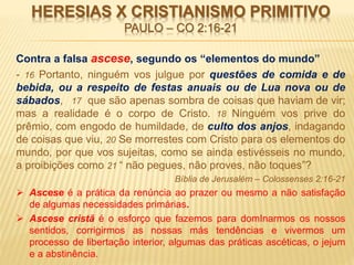 HERESIAS X CRISTIANISMO PRIMITIVO
PAULO – CO 2:16-21
Contra a falsa ascese, segundo os “elementos do mundo”
- 16 Portanto, ninguém vos julgue por questões de comida e de
bebida, ou a respeito de festas anuais ou de Lua nova ou de
sábados, 17 que são apenas sombra de coisas que haviam de vir;
mas a realidade é o corpo de Cristo. 18 Ninguém vos prive do
prêmio, com engodo de humildade, de culto dos anjos, indagando
de coisas que viu, 20 Se morrestes com Cristo para os elementos do
mundo, por que vos sujeitas, como se ainda estivésseis no mundo,
a proibições como 21 “ não pegues, não proves, não toques”?
Bíblia de Jerusalém – Colossenses 2:16-21
 Ascese é a prática da renúncia ao prazer ou mesmo a não satisfação
de algumas necessidades primárias.
 Ascese cristã é o esforço que fazemos para domInarmos os nossos
sentidos, corrigirmos as nossas más tendências e vivermos um
processo de libertação interior, algumas das práticas ascéticas, o jejum
e a abstinência.
 