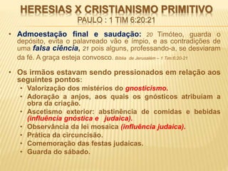 HERESIAS X CRISTIANISMO PRIMITIVO
PAULO : 1 TIM 6:20:21
• Admoestação final e saudação: 20 Timóteo, guarda o
depósito, evita o palavreado vão e ímpio, e as contradições de
uma falsa ciência, 21 pois alguns, professando-a, se desviaram
da fé. A graça esteja convosco. Bíblia de Jerusalém – 1 Tim:6:20-21
• Os irmãos estavam sendo pressionados em relação aos
seguintes pontos:
• Valorização dos mistérios do gnosticismo.
• Adoração a anjos, aos quais os gnósticos atribuíam a
obra da criação.
• Ascetismo exterior: abstinência de comidas e bebidas
(influência gnóstica e judaica).
• Observância da lei mosaica (influência judaica).
• Prática da circuncisão.
• Comemoração das festas judaicas.
• Guarda do sábado.
 